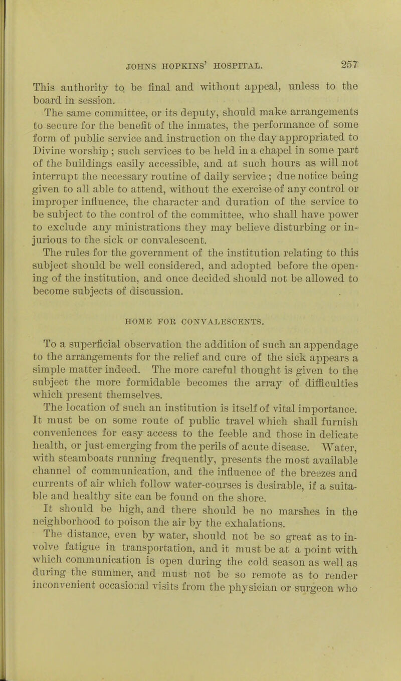 This authority to. be final and without appeal, unless to the board in session. The same committee, or its deputy, should make arrangements to secure for the benefit of the inmates, the performance of some form of public service and instruction on the day appropriated to Divine worship ; such services to be held in a chapel in some j)art of the buildings easily accessible, and at such hours as will not interrupt the necessary routine of daily service ; due notice being given to all able to attend, without the exercise of any control or improper infiuence, the character and duration of the service to be subject to the control of the committee, who shall have power to exclude any ministrations they may believe disturbing or in- jurious to the sick or convalescent. The rules for tlie government of the institution relating to this subject should be well considered, and adopted before the open- ing of the institution, and once decided should not be allowed to become subjects of discussion. HOME FOR CONVALESCENTS. To a superficial observation the addition of such an appendage to the arrangements for the relief and cure of the sick appears a simple matter indeed. The more careful thought is given to the subject the more formidable becomes the array of difiiculties which present themselves. The location of such an institution is itself of vital importance. It must be on some route of public travel which shall furnish conveniences for easy access to the feeble and those in delicate health, or just emerging from the perils of acute disease. Water, with steamboats running frequently, presents the most available channel of communication, and the influence of the breezes and currents of aii- which follow water-coiu-ses is desirable, if a suita- ble and healthy site can be found on the shore. It should be higli, and there should be no marshes in the neigliborliood to poison the air by the exhalations. The distance, even by water, should not be so great as to in- volve fatigue in transportation, and it must be at a point with wliich communication is open during the cold season as well as during the summer, and must not be so remote as to render inconvenient occasional visits from the physician or surgeon who