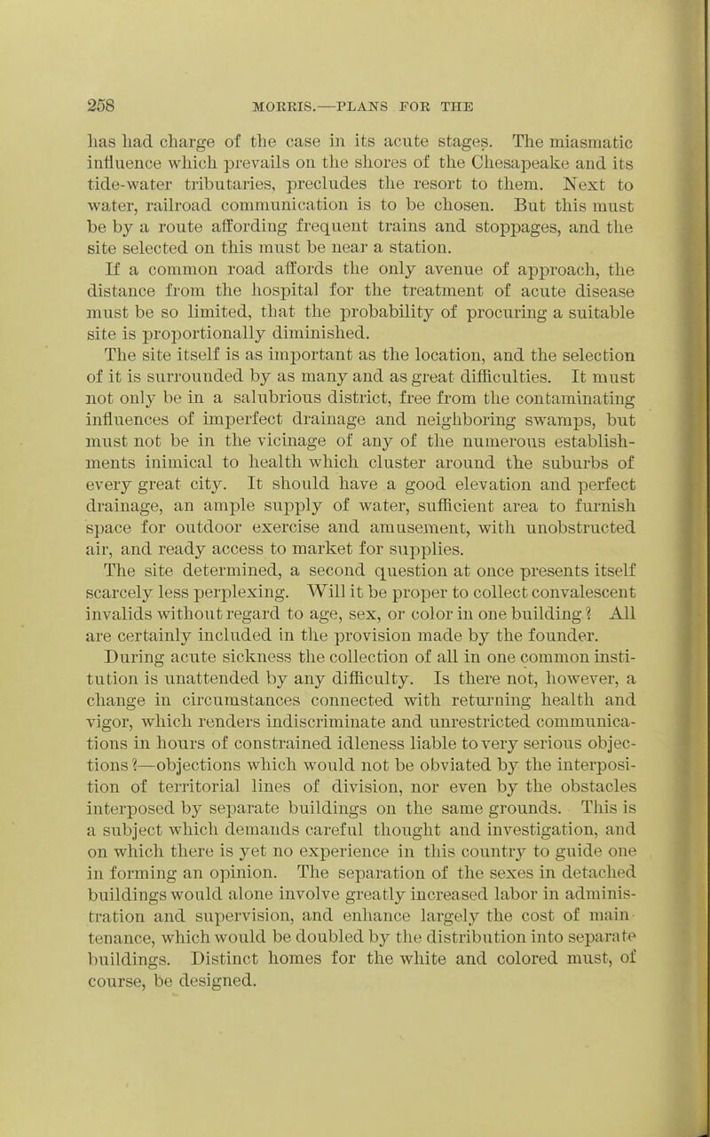 lias liad charge of the case in its acute stages. The miasmatic influence wliich prevails on the shores of the Chesapeake and its tide-water tributaries, precludes the resort to them. Next to water, railroad communication is to be chosen. But this must be by a route affording frequent trains and stoppages, and the site selected on this must be near a station. If a common road aft'ords the only avenue of approach, the distance from the hospital for the treatment of acute disease must be so limited, that the probability of procuring a suitable site is proportionally diminished. The site itself is as important as the location, and the selection of it is surrounded by as many and as great difficulties. It must not only be in a salubrious district, free from the contaminating influences of imperfect drainage and neighboring swamps, but must not be in the vicinage of any of the numerous establish- ments inimical to health which cluster around the suburbs of every great city. It should have a good elevation and perfect drainage, an ample supply of water, sufficient area to furnish space for outdoor exercise and amusement, with unobstructed air, and ready access to market for supplies. The site determined, a second question at once presents itself scarcely less perplexing. Will it be proper to collect convalescent invalids without regard to age, sex, or color in one building ? All are certainly included in the provision made by the founder. During acute sickness the collection of all in one common insti- tution is unattended by any difficulty. Is there not, however, a change in circumstances connected with returning health and vigor, which renders indiscriminate and unrestricted communica- tions in hours of constrained idleness liable to very serious objec- tions ?—objections which would not be obviated by the interposi- tion of territorial lines of division, nor even by the obstacles interposed by separate buildings on the same grounds. This is a subject which demands careful thought and investigation, and on which there is yet no experience in this country to guide one in forming an opinion. The separation of the sexes in detached buildings would alone involve greatly increased labor in adminis- tration and supervision, and enhance largely the cost of main tenance, which would be doubled by the distribution into separate buildings. Distinct homes for the white and colored must, of course, be designed.