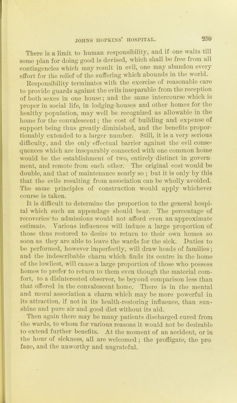 Tliere is a limit to liiiman responsibility, and if one waits till some plan for doing good is devised, wliich shall be free from all contingencies wliicli may resnlt in evil, one may abandon every effort for tlie relief of the suffering which abounds in the world. Responsibility terminates with the exercise of reasonable care to provide guards against the evils inseparable from the reception of both sexes in one house; and the same intercourse which is proper in social life, in lodging-houses and other homes for the healtliy population, may well be recognized as allowable in the home for the convalescent; the cost of building and expense of support being thus greatly diminished, and the benefits propor- tionably extended to a larger number. Still, it is a very serious difficulty, and the only effectual barrier against the evil conse- quences which are inseparably connected with one common home would be the establishment of two, entirely distinct in govern- ment, and remote from each other. The original cost would be double, and that of maintenance nearly so ; but it is only by this that the evils resulting from association can be wholly avoided. The same principles of construction would apply whichever course is taken. It is difficult to determine the proportion to the general hospi- tal which such an appendage should bear. The percentage of recoveries to admissions would not afford even an approximate estimate. Various influences will induce a large proyjortion of those thus restored to desire to retui-n to their own homes so soon as they are able to leave the wards for the sick. Duties to be perfoi-med, however imperfectly, will draw heads of families ; and the indescribable charm which finds its centre in the home of the lowliest, will cause a large proportion of those who possess homes to prefer to return to them even though the material com- fort, to a disinterested observer, be beyond comparison less than that offered in the convalescent homo. There is in the mental and moral association a charm which may be more powerful in its att.raction, if not in its health-restoring influence, than sun- shine and pure air and good diet without its aid. Then again there may be many patients discharged cured from the wards, to whom for various reasons it would not be desirable to extend further benefits. At the moment of an accident, or in the hour of sickness, all are welcomed; the profligate, the pro fane, and the unworthy and ungrateful.
