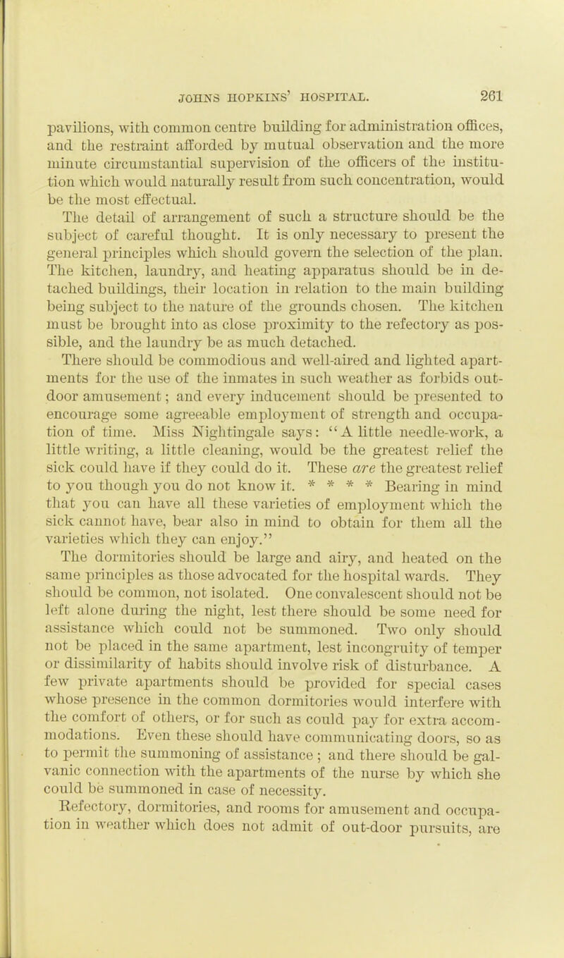 pavilions, with common centre building for administration offices, and the restraint afforded by mutual observation and the more minute circumstantial supervision of the officers of the institu- tion which would naturally result from such concentration, would be the most effectual. The detail of arrangement of such a structure should be the subject of careful thought. It is only necessary to present the general principles which should govern the selection of the plan. The kitchen, laundrj^, and heating apparatus should be in de- tached buildings, their location in relation to the main building being subject to the nature of the grounds chosen. The kitchen must be brought into as close proximity to the refectory as pos- sible, and the laundry be as much detached. There should be commodious and well-au-ed and lighted apart- ments for the use of the inmates in such weather as forbids out- door amusement; and every inducement should be presented to encourage some agreeable employment of strength and occupa- tion of time. Miss Nightingale says: A little needle-work, a little writing, a little cleaning, would be the greatest relief the sick could have if they could do it. These are the greatest relief to you though you do not know it. * * * * Bearing in mind that you can have all these varieties of employment which the sick cannot have, bear also in mind to obtain for them all the varieties wliich they can enjoy. The dormitories should be large and airy, and heated on the same principles as those advocated for the hospital wards. They should be common, not isolated. One convalescent should not be left alone during the night, lest there should be some need for assistance which could not be summoned. Two only should not be placed in the same apartment, lest incongruity of temper or dissimilarity of habits should involve risk of disturbance. A few private apartments should be provided for special cases whose presence in the common dormitories would interfere with the comfort of others, or for such as could pay for extra accom- modations. Even these should have communicating doors, so as to permit the summoning of assistance ; and there should be gal- vanic connection with the apartments of the nurse by which she could be summoned in case of necessity. Refectory, dormitories, and rooms for amusement and occupa- tion in M-eather which does not admit of out-door pursuits, are