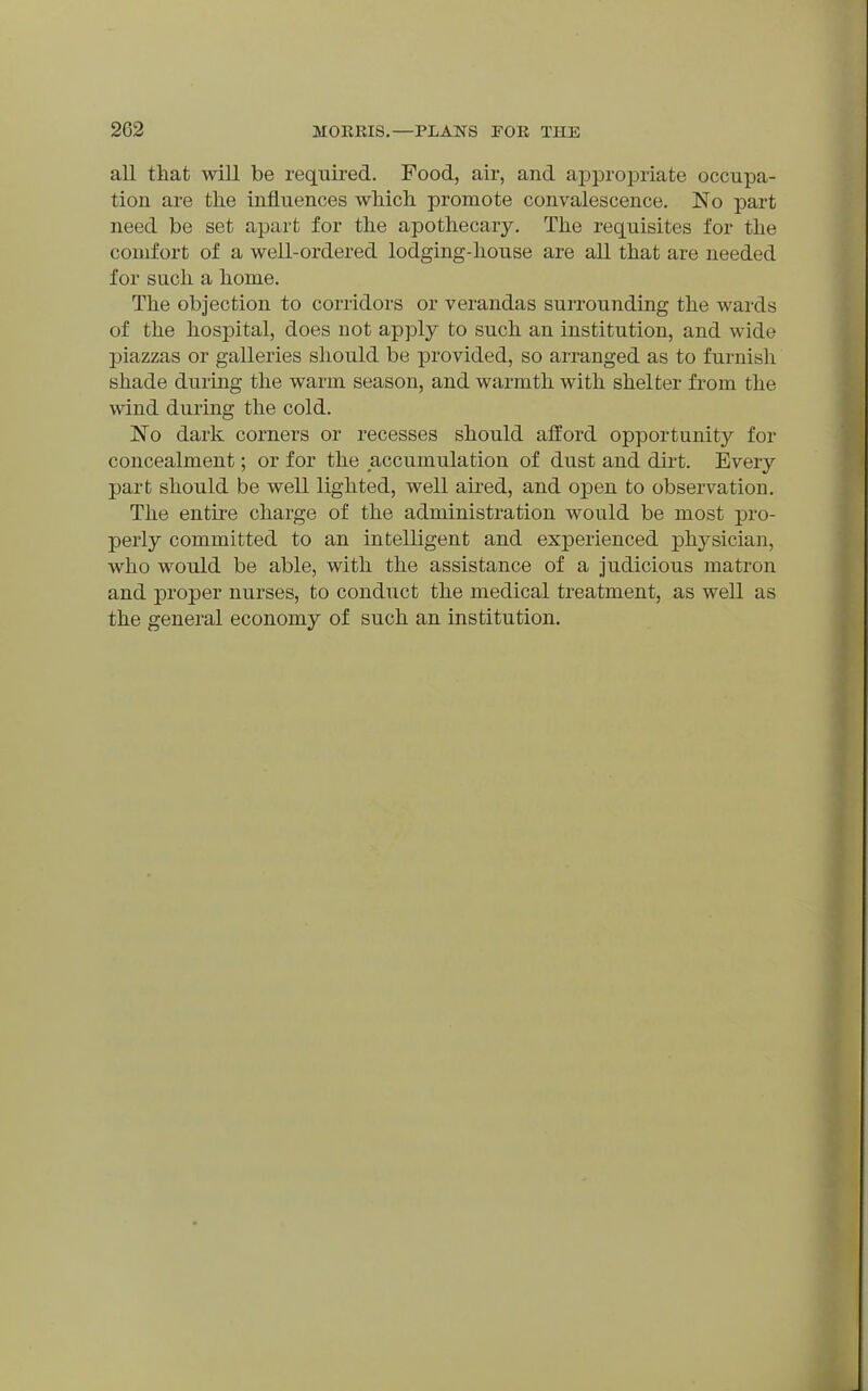 all that will be required. Food, air, and appropriate occupa- tion are the influences which promote convalescence. No part need be set apart for the apothecary. The requisites for the comfort of a well-ordered lodging-house are all that are needed for such a home. The objection to corridors or verandas surrounding the wards of the hospital, does not apply to such an institution, and wide piazzas or galleries should be provided, so arranged as to furnish shade during the warm season, and warmth with shelter from the wind during the cold. No dark corners or recesses should afford opportunity for concealment; or for the accumulation of dust and dirt. Every part should be well lighted, well aired, and open to observation. The entire charge of the administration would be most pro- perly committed to an intelligent and experienced phj^sician, who would be able, with the assistance of a judicious matron and proper nurses, to conduct the medical treatment, as well as the general economy of such an institution.