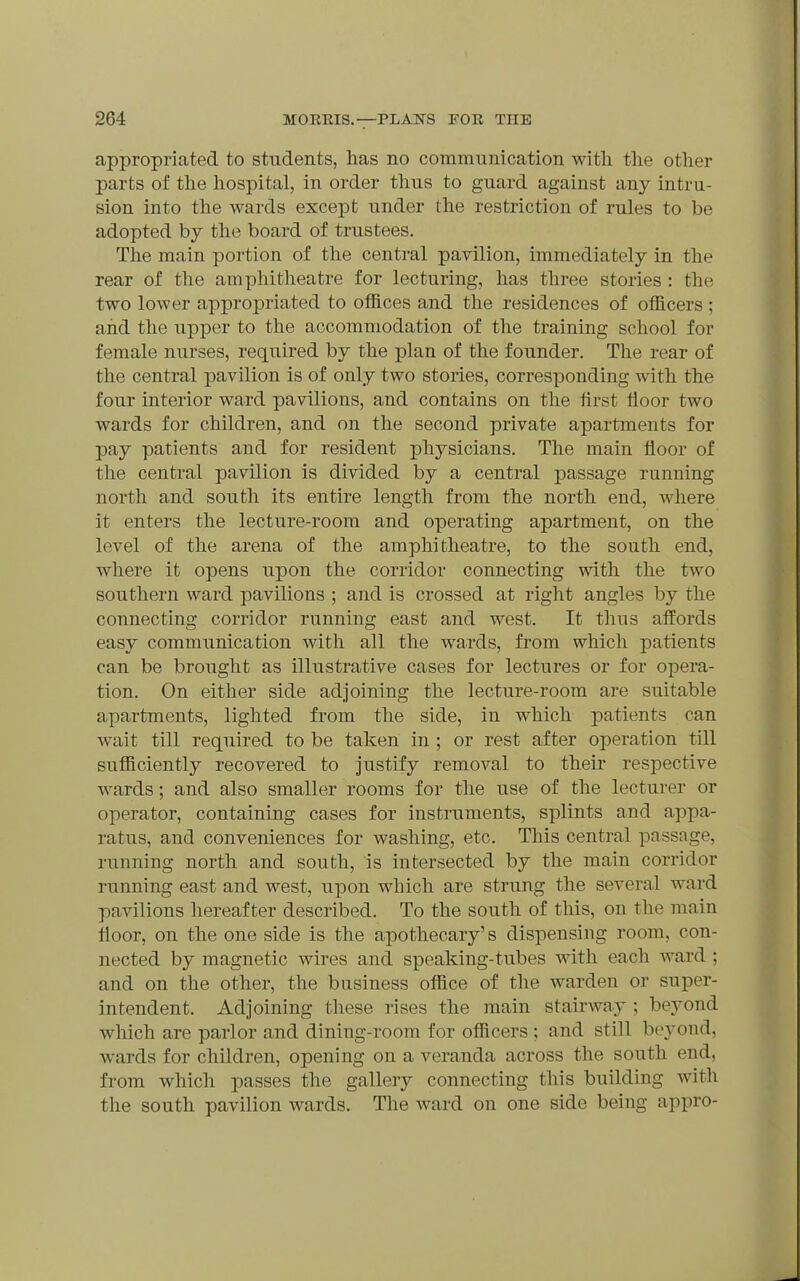 appropriated to students, has no communication with, the other parts of the hospital, in order thus to guard against any intru- sion into the wards except under the restriction of rules to be adopted by the board of trustees. The main portion of the central pavilion, immediately in the rear of the amphitheatre for lecturing, has three stories : the two lower appropriated to offices and the residences of officers ; and the upper to the accommodation of the training school for female nurses, required by the plan of the founder. The rear of the central pavilion is of only two stories, corresponding with the four interior ward pavilions, and contains on the first floor two wards for children, and on the second private apartments for pay patients and for resident physicians. The main floor of the central pavilion is divided by a central passage running north and south its entire length from the north end, where it enters the lecture-room and operating apartment, on the level of the arena of the amphitheatre, to the south end, where it opens upon the corridor connecting with the two southern ward pavilions ; and is crossed at right angles by the connecting corridor running east and west. It thus affords easy communication with all the wards, from which patients can be brought as illustrative cases for lectures or for opera- tion. On either side adjoining the lecture-room are suitable apartments, lighted from the side, in which patients can wait till required to be taken in ; or rest after operation till sufficiently recovered to justify removal to their respective wards; and also smaller rooms for the use of the lecturer or operator, containing cases for instruments, splints and appa- ratus, and conveniences for washing, etc. This central passage, running north and south, is intersected by the main corridor running east and west, upon which are strung the several ward pavilions hereafter described. To the south of this, on the main floor, on the one side is the apothecary's dispensing room, con- nected by magnetic wires and speaking-tubes with each Avard ; and on the other, the business office of the warden or super- intendent. Adjoining these rises the main stairway ; beyond which are parlor and dining-room for officers ; and still bej^ond, wards for children, opening on a veranda across the south end, from which passes the gallery connecting this building with the south pavilion wards. The ward on one side being appro-