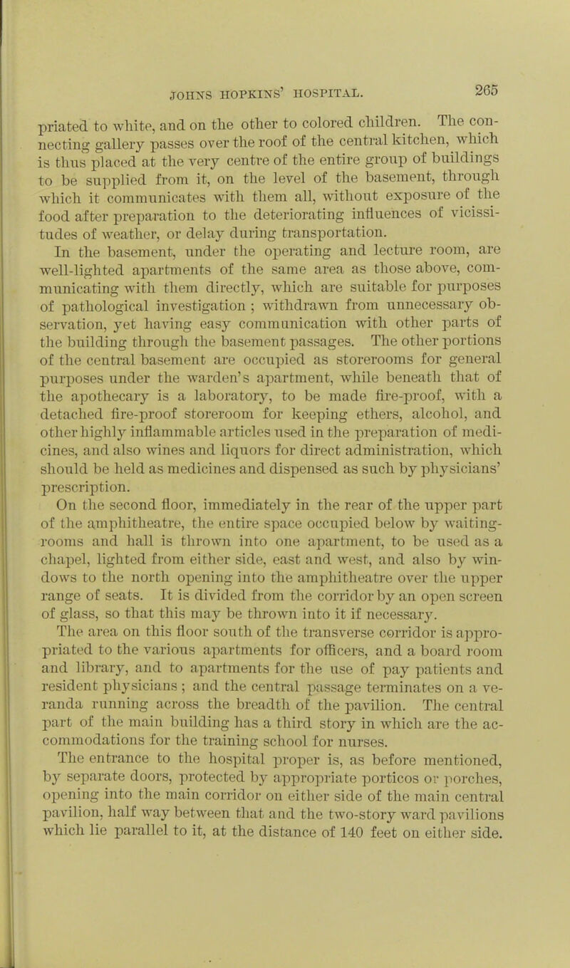 priated to white, and on the other to colored children. The con- necting gallery passes over the roof of the central kitchen, which is thns placed at the very centre of the entire group of buildings to be supplied from it, on the level of the basement, through Avhich it communicates with them all, without exposure of the food after preparation to the deteriorating influences of vicissi- tudes of Aveather, or delay during transportation. In the basement, under the operating and lecture room, are well-lighted apartments of the game area as those above, com- municating with them directly, which are suitable for purposes of pathological investigation ; withdrawn from unnecessary ob- servation, yet having easy communication with other parts of the building through the basement passages. The other portions of the central basement are occupied as storerooms for general purposes under the warden's apartment, while beneath that of the apothecary is a laboratory, to be made fire-proof, with a detached fire-proof storeroom for keeping ethers, alcohol, and other highly inflammable articles used in the preparation of medi- cines, and also wines and liquors for direct administration, which should be held as medicines and dispensed as such by physicians' prescription. On the second floor, immediately in the rear of the upper part of the amphitheatre, the entire space occupied below by waiting- rooms and hall is thrown into one apartment, to be used as a chapel, lighted from either side, east and west, and also by win- dows to the north opening into the amphitheatre over the upper range of seats. It is divided from the corridor by an open screen of glass, so that this may be thrown into it if necessar}'. The area on this floor south of the transverse corridor is appro- priated to the various apartments for officers, and a board room and library, and to apartments for the use of pay patients and resident physicians ; and the central passage tenninates on a ve- randa running across the breadth of the pavilion. The central part of the main building has a third story in which are the ac- commodations for the training school for nurses. The entrance to the hospital proper is, as before mentioned, by separate doors, protected by appropriate porticos or porches, opening into the main corridor on either side of the main central pavilion, half way between that and the two-story ward pavilions which lie parallel to it, at the distance of 140 feet on either side.