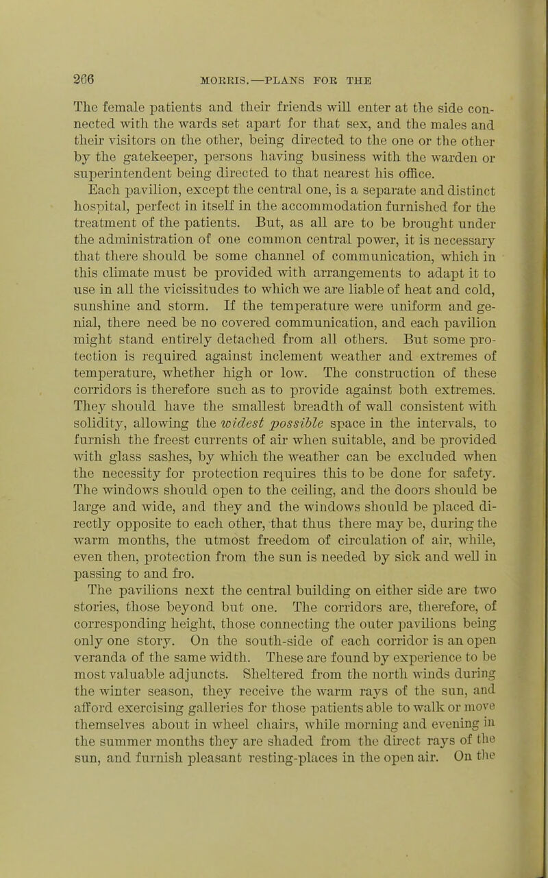The female patients and their friends will enter at the side con- nected with the wards set aj)art for that sex, and the males and their visitors on the other, being directed to the one or the other by the gatekeeper, persons having business with the warden or superintendent being directed to that nearest his office. Each pavilion, except the central one, is a separate and distinct hospital, perfect in itself in the accommodation furnished for the treatment of the patients. But, as all are to be brought under the administration of one common central power, it is necessary that there should be some channel of communication, which in this climate must be provided with arrangements to adapt it to use in all the vicissitudes to which we are liable of heat and cold, sunshine and storm. If the temperature were uniform and ge- nial, there need be no covered communication, and each pavilion might stand entirely detached from all others. But some pro- tection is required against inclement weather and extremes of temperature, whether high or low. The construction of these corridors is therefore such as to provide against both extremes. They should have the smallest breadth of wall consistent with solidity, allowing the widest possible space in the intervals, to furnish the freest currents of air when suitable, and be provided with glass sashes, by which the weather can be excluded when the necessity for protection requires this to be done for safety. The windows should open to the ceiling, and the doors should be large and wide, and they and the windows should be placed di- rectly opposite to each other, that thus there may be, during the warm months, the utmost freedom of circulation of air, while, even then, protection from the sun is needed by sick and well in passing to and fro. The pavilions next the central building on either side are two stories, those beyond but one. The corridors are, therefore, of corresponding height, those connecting the outer pavilions being only one story. On the south-side of each corridor is an open veranda of the same width. These are found by experience to be most valuable adjuncts. Sheltered from the north winds during the winter season, they receive the warm rays of the sun, and afford exercising galleries for those patients able to walk or move themselves about in wheel chairs, while morning and evening in the summer months they are shaded from the dh-ect rays of the sun, and furnish pleasant resting-places in the open air. On tlie