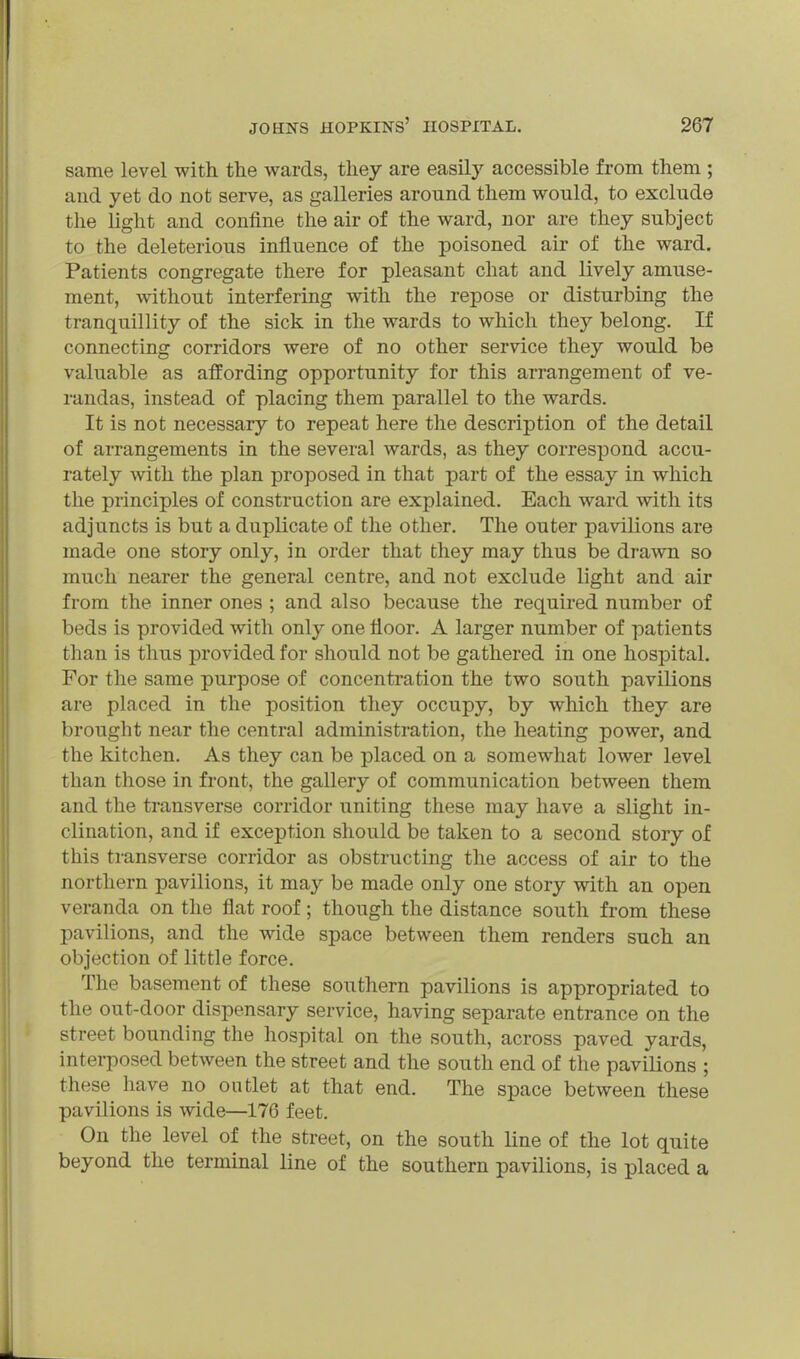 same level with, the wards, they are easily accessible from them ; and yet do not serve, as galleries around them would, to exclude the light and confine the air of the ward, nor are they subject to the deleterious influence of the poisoned air of the ward. Patients congregate there for pleasant chat and lively amuse- ment, without interfering with the repose or disturbing the tranquillity of the sick in the wards to which they belong. If connecting corridors were of no other service they would be valuable as affording opportunity for this arrangement of ve- randas, instead of placing them parallel to the wards. It is not necessary to repeat here the description of the detail of arrangements in the several wards, as they correspond accu- rately with the plan proposed in that part of the essay in which the principles of construction are explained. Each ward with its adjuncts is but a duplicate of the other. The outer pavilions are made one story only, in order that they may thus be drawn so much nearer the general centre, and not exclude light and air from the inner ones ; and also because the required number of beds is provided with only one floor. A larger number of patients than is thus provided for should not be gathered in one hospital. For the same purpose of concentration the two south pavilions are placed in the position they occupy, by which they are brought near the central administration, the heating power, and the kitchen. As they can be placed on a somewhat lower level than those in front, the gallery of communication between them and the transverse corridor uniting these may have a slight in- clination, and if exception should be taken to a second story of this transverse corridor as obstructing the access of air to the northern pavilions, it may be made only one story with an open veranda on the flat roof; though the distance south from these pavilions, and the wide space between them renders such an objection of little force. The basement of these southern pavilions is appropriated to the out-door dispensary service, having separate entrance on the street bounding the hospital on the south, across paved yards, interposed between the street and the south end of the pavilions ; these have no outlet at that end. The space between these pavilions is wide—176 feet. On the level of the street, on the south line of the lot quite beyond the terminal line of the southern pavUions, is placed a