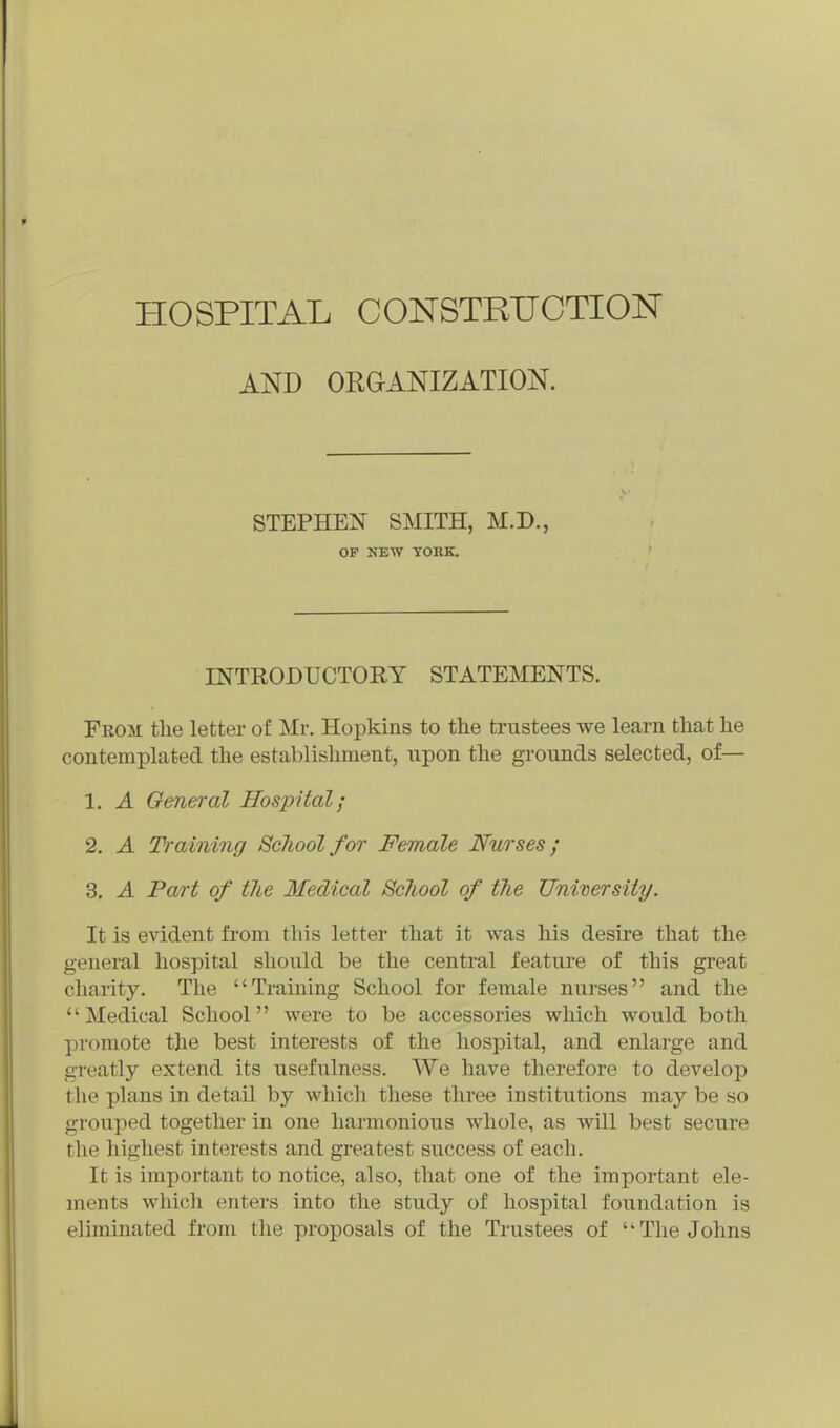 AND ORGANIZATION. STEPHEN SMITH, M.D., OF NEW YORK. INTRODUCTORY STATEMENTS. From the letter of Mr. Hopkins to the trustees we learn that he contemplated the establishment, upon the grounds selected, of— 1. A General Hospital; 2. A Training School for Female Nurses; 3. A Part of the Medical 8c7iool of the University. It is evident from this letter that it was his desire that the general hospital should be the central feature of this great charity. The Training School for female nurses and the Medical School were to be accessories which would both promote the best interests of the hospital, and enlarge and greatly extend its usefulness. We have therefore to develop the plans in detail by which these three institutions may be so grouped together in one harmonious whole, as will best secure the highest interests and greatest success of each. It is important to notice, also, that one of the important ele- ments which enters into the study of hospital foundation is eliminated from the proposals of the Trustees of The Johns