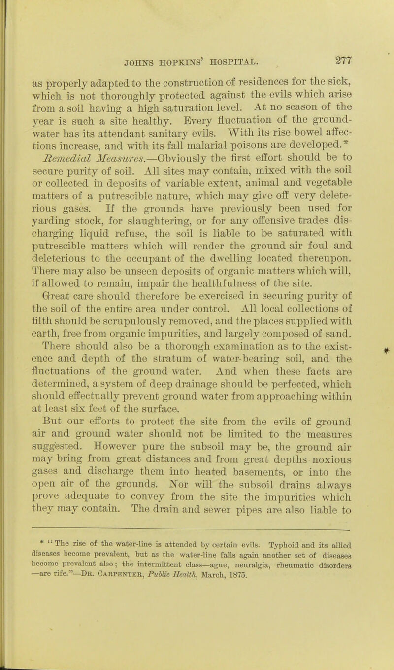 as properly adapted to the construction of residences for the sick, which is not thoroughly protected against the evils which arise from a soil having a high saturation level. At no season of the year is such a site healthy. Every fluctuation of the ground- water has its attendant sanitary evils. With its rise bowel affec- tions increase, and with its fall malarial poisons are developed.* Remedial Jiea^wre^.—Obviously the first effort should be to secure purity of soil. All sites may contain, mixed with the soil or collected in deposits of variable extent, animal and vegetable matters of a putrescible nature, which may give off very delete- rious gases. If the grounds have previously been used for yarding stock, for slaughtering, or for any offensive trades dis- charging liquid refuse, the soil is liable to be saturated with putrescible matters which will render the ground air foul and deleterious to the occupant of the dwelling located thereupon. There may also be unseen deposits of organic matters which will, if allowed to remain, impair the healthfulness of the site. Great care should therefore be exercised in securing purity of the soil of the entire area under control. All local collections of filth should be scrupulously removed, and the places supplied with earth, free from organic impurities, and largely composed of sand. There should also be a thorough examination as to the exist- ence and depth of the stratum of water-bearing soil, and the fluctuations of the ground water. And when these facts are determined, a system of deep drainage should be perfected, which should effectually prevent ground water from approaching within at least six feet of the surface. But our efforts to protect the site from the evils of ground air and ground water should not be limited to the measures suggested. However pure the subsoil may be, the ground air may bring from great distances and from great depths noxious gases and discharge them into heated basements, or into the open air of the grounds. Nor will the subsoil drains always prove adequate to convey from the site the impurities which they may contain. The drain and sewer pipes are also liable to * The rise of the water-line is attended by certain evils. Typhoid and its allied diseases become prevalent, but as the water-line falls again another set of diseases become prevalent also; the intermittent class—ague, neuralgia, rheumatic disorders —are rife.—Dr. Carpenter, Public Uealtli, March, 1875.