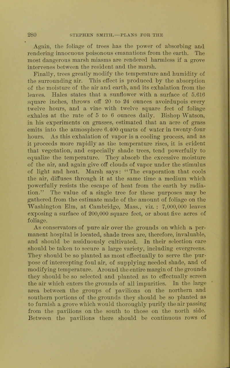 Again, the foliage of trees has the power of absorbing and rendering innocuous poisonous emanations from the earth. The most dangerous marsh miasms are rendered harmless if a grove intervenes between the resident and the marsh. Finally, trees greatly modify the temperature and humidity of the surroimding air. This effect is produced by the absorption of the moisture of the air and earth, and its exhalation from the leaves. Hales states that a sunflower with a surface of 5.616 square inches, throws off 20 to 24 ounces avoirdupois every twelve hours, and a vine with twelve square feet of foliage exhales at the rate of 5 to 6 ounces daily. Bishop Watson, in his experiments on grasses, estimated that an acre of grass emits into the atmosphere 6.400 quarts of water in twenty-four hours. As this exhalation of vapor is a cooling process, and as it proceeds more rapidly as the temperature rises, it is evident that vegetation, and especially shade trees, tend powerfully to equalize the temperature. They absorb the excessive moisture of the air, and again give off clouds of vapor under the stimulus of light and heat. Marsh says: '' The evaporation that cools the air, diffuses through it at the same time a medium which powerfully resists the escape of heat from the earth by radia- tion. The value of a single tree for these purposes may be gathered from the estimate made of the amount of foliage on the Washington Elm, at Cambridge, Mass., viz. : 7,000,000 leaves exposing a surface of 200,000 square feet, or about five acres of foliage. As conservators of pure air over the grounds on which a per- manent hospital is located, shade trees are, therefore, invaluable, and should be assiduously cultivated. In their selection care should be taken to secure a large variety, including evergreens. They should be so planted as most effectually to serve the pur- pose of intercepting foul air, of supplying needed shade, and of modifying temperature. Around the entire margin of the grounds they should be so selected and planted as to effectually screen the air which enters the grounds of all impurities. In the large area between the groups of pavilions on the northern and southern portions of the grounds they should be so planted as to furnish a grove which would thoroughly purify the aii' passing from the pavilions on the south to those on the north side. Between the pavilions there should be continuous rows of