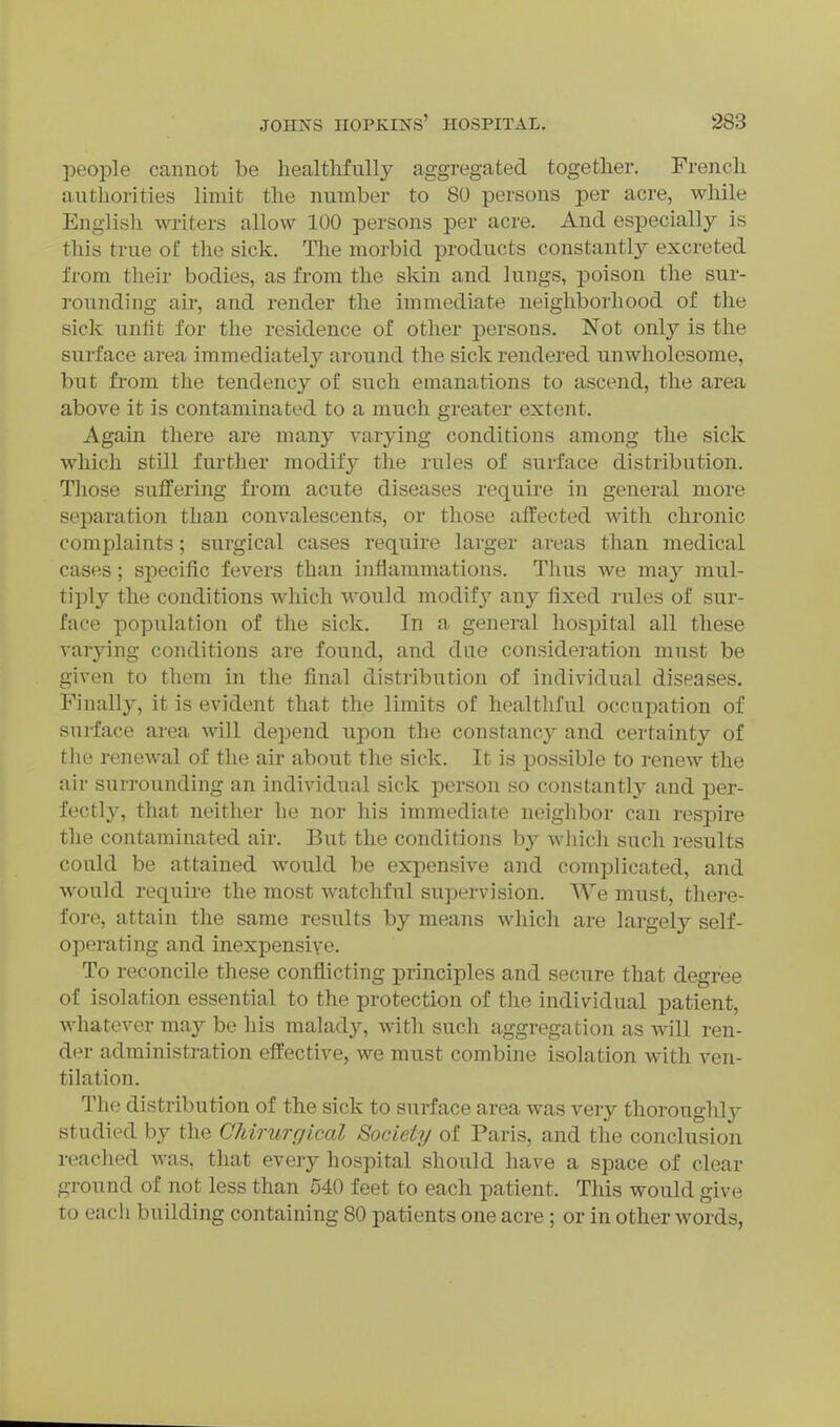 people cannot be healtlifully aggregated togetlier. Frencli authorities limit the number to 80 persons per acre, while English writers allow 100 persons per acre. And especially is this true of the sick. The morbid products constantly excreted from their bodies, as from the skin and lungs, jDoison the sur- rounding air, and render the immediate neighborhood of the sick unfit for the residence of other persons. Not only is the surface area immediately around the sick rendered unwholesome, but from the tendency of such emanations to ascend, the area above it is contaminated to a much greater extent. Again there are many varying conditions among the sick which still further modify the rules of surface distribution. Those suffering from acute diseases require in general more separation than convalescents, or those affected with chronic complaints; surgical cases require larger areas than medical cases; specific fevers than inflammations. Tlius we may mul- tiply the conditions which would modify any fixed rules of sur- face population of the sick. In a general hospital all these varying conditions are found, and due consideration must be given to them in the final distribution of individual diseases. Finally, it is evident that the limits of healtld'ul occupation of surface area will depend upon the constancy and certainty of the renewal of the air about the sick. It is possible to renew the air surrounding an individual sick person so constantly and per- fectly, that neither he nor his immediate neighbor can respire the contaminated air. But the conditions by wliich such results could be attained would be expensive and complicated, and would require the most watchful supervision. We must, there- fore, attain the same results by means which are largely self- operating and inexpensive. To reconcile these conflicting principles and secure that degree of isolation essential to the protection of the individual patient, whatever may be his malady, with such aggregation as will ren- der administration effective, we must combine isolation with ven- tilation. The distribution of the sick to surface area was very thoroughly studied by the CJiirurgical Society of Paris, and the conclusion reached was, that every hospital should have a space of clear ground of not less than 540 feet to each patient. This would give to each building containing 80 patients one acre; or in other words,