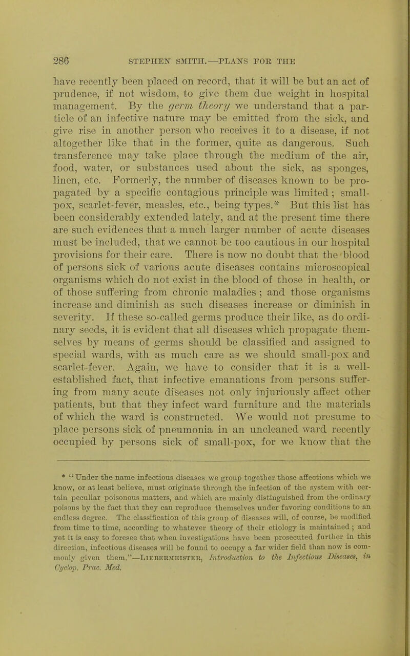 have recently been placed on record, that it will be but an act of prudence, if not wisdom, to give them due weight in hospital management. By the germ theory we undei-stand that a par- ticle of an infective nature may be emitted from the sick, and give rise in another person who receives it to a disease, if not altogether like that in the former, quite as dangerous. Such transference may take place through the medium of the air, food, water, or substances used about the sick, as sponges, linen, etc. Formerly, the number of diseases known to be pro- pagated by a specific contagious principle was limited; small- pox, scarlet-fever, measles, etc., being types.* But this list has been considerably extended lately, and at the present time there are such evidences that a much larger number of acute diseases must be included, that we cannot be too cautious in our hospital provisions for their care. There is now no doubt that the 'blood of persons sick of various acute diseases contains microscopical organisms which do not exist in the blood of those in health, or of those suffering from chronic maladies ; and those organisms increase and diminish as such diseases increase or diminish in severity. If these so-called germs produce their like, as do ordi- nary seeds, it is evident that all diseases which propagate tliem- selves by means of germs should be classified and assigned to special wards, with as much care as Ave should small-pox and scarlet-fever. Again, we have to consider that it is a well- established fact, that infective emanations from persons suffer- ing from many acute diseases not only injuriously affect other patients, but that they infect ward furniture and the materials of which the ward is constructed. We would not presume to place persons sick of pneumonia in an uncleaned ward recently occupied by persons sick of small-pox, for we know tliat the *  Under the name infectious diseases we group together those affections which we know, or at least believe, must originate through the infection of the system with cer- tain peculiar poisonous matters, and which are mainly distinguished from the ordinary poisons by the fact that they can reproduce themselves under favoring conditions to an endless degree. The classification of this group of diseases will, of course, be modified from time to time, according to whatever theory of their etiology is maintained ; and yet it is easy to foresee that when investigations have been prosecuted further in this direction, infectious diseases will be found to occupy a far wider field than now is com- monly given them.—Liebermeister, IntrodMCtioii to the Infectious Diseases, in CyrJ/yp. Pmc. Med.