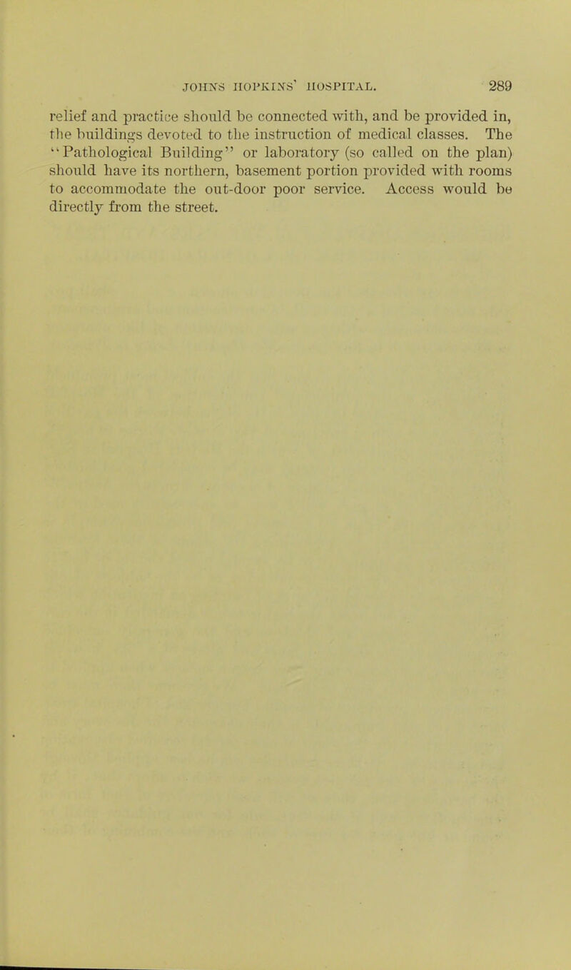 relief and practice should be connected with, and be provided in, the buildings devoted to the instruction of medical classes. The ''Pathological Building or laboratory (so called on the plan) should have its northern, basement portion provided with rooms to accommodate the out-door poor service. Access would be directly from the street.