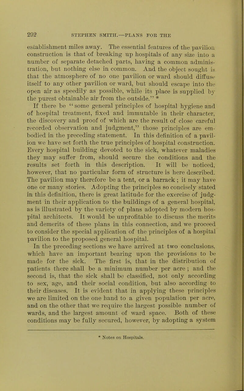 establishment miles away. The essential features of tlie pavilion construction is that of breaking up hospitals of any size into a number of separate detached parts, having a common adminis- cration, but nothing else in common. And the object sought is that the atmosphere of no one pavilion or ward should diffuse itself to any other pavilion or ward, but should escape into the open air as speedily as possible, while its place is supplied by the purest obtainable aii- from the outside. * If there be  some general jDrinciples of hospital hygiene and of hospital treatment, fixed and immutable in their character, the discovery and proof of which are the result of close careful recorded observation and judgment, those principles are em- bodied in the preceding statement. In this definition of a pavil- ion we have set forth the true principles of hospital construction. Every hospital building devoted to the sick, whatever maladies they may suffer from, should secure the conditions and the results set forth in this description. It will be noticed, however, that no particular form of structure is here described. The pavilion may therefore be a tent, or a barrack ; it may have one or many stories. Adopting the principles so concisely stated in this definition, there is great latitude for the exercise of judg- ment in their application to the buildings of a general hospital, as is illustrated by the variety of plans adopted by modern hos- pital architects. It would be unprofitable to discuss the merits and demerits of these plans in this connection, and we proceed to consider the special application of the principles of a hospital pavilion to the proposed general hospital. In the preceding sections we have arrived at two conclusions, which have an important bearing upon the provisions to be made for the sick. The first is, that in the distribution of patients there shall be a minimum number per acre ; and the second is, that the sick shall be classified, not only according to sex, age, and their social condition, but also according to their diseases. It is evident that in applying these principles we are limited on the one hand to a given population per acre, and on the other that we require the largest possible number of wards, and the largest amount of ward space. Both of these conditions may be fully secured, however, by adopting a system * Notes on Hospitals.