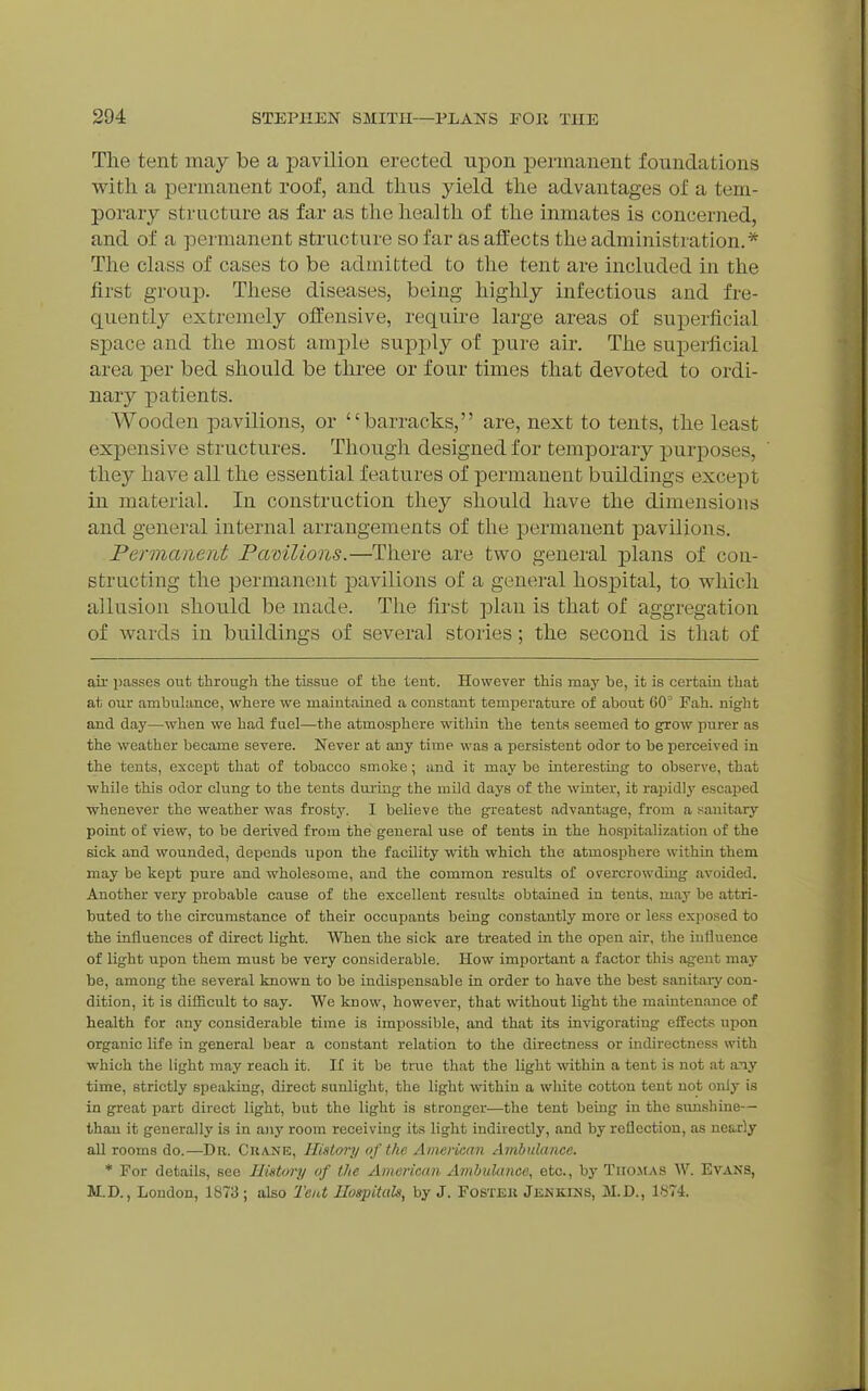 The tent may be a pavilion erected upon iDennanent foundations with a permanent roof, and thus yield the advantages of a tem- porary structure as far as the health of the inmates is concerned, and of a permanent structure so far as affects the administration.* The class of cases to be admitted to the tent are included in the first group. These diseases, being highly infectious and fre- quently extremely offensive, requii-e large areas of superficial space and the most ample supply of pure air. The superficial area per bed should be three or four times that devoted to ordi- nary patients. Wooden pavilions, or barracks, are, next to tents, the least expensive structures. Though designed for temporary purposes, they have all the essential features of permanent buildings except in material. In construction they should have the dimensions and general internal arrangements of the permanent pavilions. Permanent Pamlions.—There are two general plans of con- structing the permanent pavilions of a general hospital, to which allusion should be made. The first plan is that of aggregation of wards in buildings of several stories; the second is that of air imsses out through the tissue of the tent. However this may be, it is certaui that at our ambulance, where we maintained a constant temperature of about 60 Fah. night and day—when we had fuel—the atmosphere within the tents seemed to grow purer as the weather became severe. Never at any time was a persistent odor to be loerceived in the tents, except that of tobacco smoke; and it may be interesting to observe, that while this odor clung to the tents during the mild days of the winter, it rapidly escaped whenever the weather was frosty. I believe the greatest advantage, from a sanitary point of view, to be derived from the general use of tents in the hospitalization of the sick and wounded, depends upon the facility with which the atmosphere within them may be kept pure and wholesome, and the common results of overcrowding avoided. Another very probable cause of the excellent results obtained in tents, may be attri- buted to the circumstance of their occupants being constantly more or less exjiosed to the influences of direct light. When the sick are treated in the open air, the iuHuence of light upon them must be very considerable. How important a factor this agent may be, among the several known to be indispensable in order to have the best sanitary con- dition, it is difficult to say. We know, however, that without light the maintenance of health for any considerable time is impossible, and that its invigorating effects upon organic life in general bear a constant relation to the directness or indirectness with which the light may reach it. If it be true that the light within a tent is not at any time, strictly speaking, direct sunlight, the light within a white cotton tent not only is in great part direct light, but the light is stronger—the tent being in the sunshine— than it generally is in any room receiving its light indirectly, and by reflection, as nearly all rooms do.—Du. Cuanb, History of the Aniencan Ambulance. * For details, see IlUtory of the Amermin Ambulance, etc., by Tiio.mas W. Evans, ILD., London, 1S73 ; also Teut Hospitals, by J. FoSTEii Jenkins, M.D., IHli.