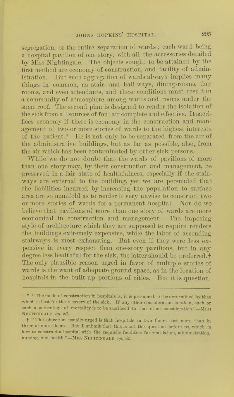 segregation, or tlie entire separation of wai-ds; eacli ward being a liospital pavilion of one story, with all the accessories detailed by Miss Nightingale. The objects sought to be attained by the first method are economy of construction, and facility of admin- istration. But such aggregation of wards always imjDlies many things in common, as stair- and hall-ways, dining-rooms, day rooms, and even attendants, and these conditions must result in a community of atniosjohere among wards and rooms under the same roof. The second plan is designed to render the isolation of the sick from all sources of foul air complete and effective. It sacri- fices economy if there is economy in the construction and man- agement of two or more stories of wards to the highest interests of the patient.* He is not only to be separated from the air of the administrative buildings, but as far as possible, also, from the air which has been contaminated by other sick persons. While we do not doubt that the Avards of pavilions of more than one story may, by their construction and management, be preserved in a fair state of healthfulness, especially if the stair- ways are external to the building, yet we are persuaded that the liabilities incurred by increasing the population to surface area are so manifold as to render it very unwise to construct two or more stories of wards for a pei-manent hospital. Nor do we believe that pavilions of more than one story of wards are more economical in construction and management. The imjiosing style of architecture which they are supposed to require renders the buildings extremely expensive, while the labor of ascending stairways is most exhausting. But even if they were less ex- pensive in every respect than one-story pavilions, but in any degree less healthful for the sick, the latter should be preferred.f The only plausible reason urged in favor of multiple stories of wards is the want of adequate ground space, as in the location of hospitals in the built-up portions of cities. But it is question- *  The mode of construcfcion in hospitals Ls, it is presumed, to be determined by that ■which is best for the recovery of the sick. If any other consideration is taken, such or such a percenta<?e of mortality is to be sacrificed to that other consideration.—Mrss NrOIITINGALE, op. cit. •)• The objection usually urged is that hospitals in two floors cost more than in three or more floors. But I submit that this is not tho question before us, which is how to construct a hospital with the requisite facilities for ventilation, administration, nursing, and health.—Miss Nightingale, op. cit.