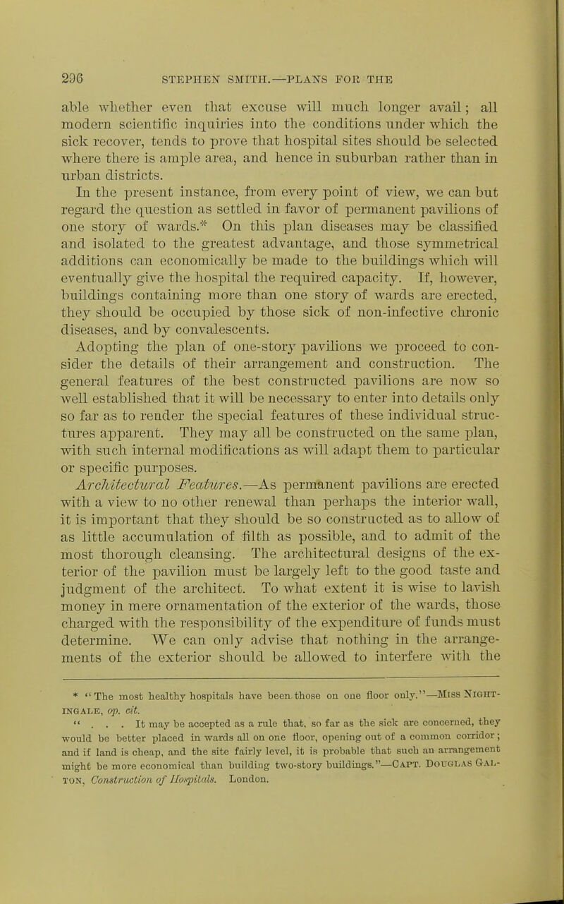 able whether even that excuse will niucli longer avail; all modern scientific inquiries into the conditions under which the sick recover, tends to prove that hospital sites should be selected where there is ample area, and hence in suburban rather than in urban districts. In the present instance, from every point of view, we can but regard the question as settled in favor of permanent pavilions of one story of wards.''^ On this plan diseases may be classified and isolated to the greatest advantage, and those symmetrical additions can economically be made to the buildings which will eventually give the hospital the required capacity. If, however, buildings containing more than one story of wards are erected, they should be occupied by those sick of non-infective chronic diseases, and by convalescents. Adopting the plan of one-stor} pavilions we proceed to con- sider the details of their arrangement and construction. The general features of the best constructed pavilions are now so well established that it will be necessary to enter into details only so far as to render the special features of these individual struc- tures apparent. They may all be constructed on the same plan, with such internal modifications as will adapt them to particular or specific purposes. Architectural Features.—As permanent pavilions are erected with a view to no otlier renewal than perhaps the interior Avail, it is important that they should be so constructed as to allow of as little accumulation of filth as possible, and to admit of the most thorough cleansing. The architectural designs of the ex- terior of the pavilion must be largely left to the good taste and judgment of the architect. To what extent it is wise to lavish money in mere ornamentation of the exterior of the wards, those charged with the responsibility of the expenditure of funds must determine. We can only advise that nothing in the arrange- ments of the exterior should be allowed to interfere with the * The most healthy hospitals have been.those on one floor only.—Miss NIGHT- INGALE, op. cit.  . . .It may be accepted as a rule that, so far as the sick are concerned, they would be better placed in wards all on one floor, opening out of a common corridor; and if land is cheap, and the site fairly level, it is probable that such an arrangement might be more economical than building two-story buildings.—Capt. Dokglas Gal- TON, Const r uction of Ilo.ipitnls. London.