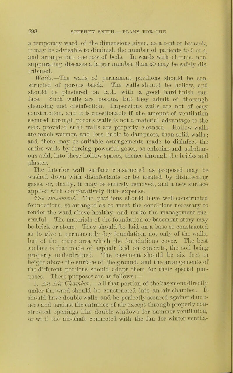 a temporary Avard. of the dimensions given, as a tent or barrack, ifc may be advisable to diminish the number of patients to 3 or 4, and arrange but one row of beds. In wards with chronic, non- suppurating diseases a larger number than 20 may be safely dis- tributed. Walls.—^The walls of permanent pavilions should be con- structed of porous brick. The walls should be hollow, and should be plastered on lath, with a good hard-finish sur- face. Such walls are porous, but they admit of thorough cleansing and disinfection. Impervious walls are not of easy construction, and it is questionable if the amount of ventilation secured through porous walls is not a material advantage to the sick, provided such walls are properly cleansed. Hollow walls are much warmer, and less liable to dampness, than solid walls ; and there may be suitable arrangements made to disinfect the entire walls by forcing powerful gases, as chlorine and sulphur- ous acid, into these hollow spaces, thence through the bricks and plaster. The interior wall surface constructed as proposed may be washed down with disinfectants, or be treated by disinfecting gases, or, finally, it may be entirely removed, and a new surface applied Avith coraj)aratively little expense. The Basement.—The pavilions should have well-constructed foundations, so arranged as to meet the conditions necessary to render the ward above healthy, and make the management suc- cessful. The materials of the foundation or basement story may be brick or stone. They should be laid on a base so constructed as to give a j)ermanently dry foundation, not only of the walls, but of the entire area which the foundations cover. The best surface is that made of asphalt laid on concrete, the soil being properly underdrained. The basement should be six feet in height above the surface of the ground, and the arrangements of the different portions should adapt them for their special pur- poses. These purposes are as follows:— 1. An Air-Chamber.—All that portion of the basement directly under the ward should be constructed into an air-chamber. It. should have double walls, and be perfectly secured against dami> ness and against the entrance of air except through properly con- structed openings like double windows for summer ventilation, or with the air-shaft connected with the fan for winter ventila-