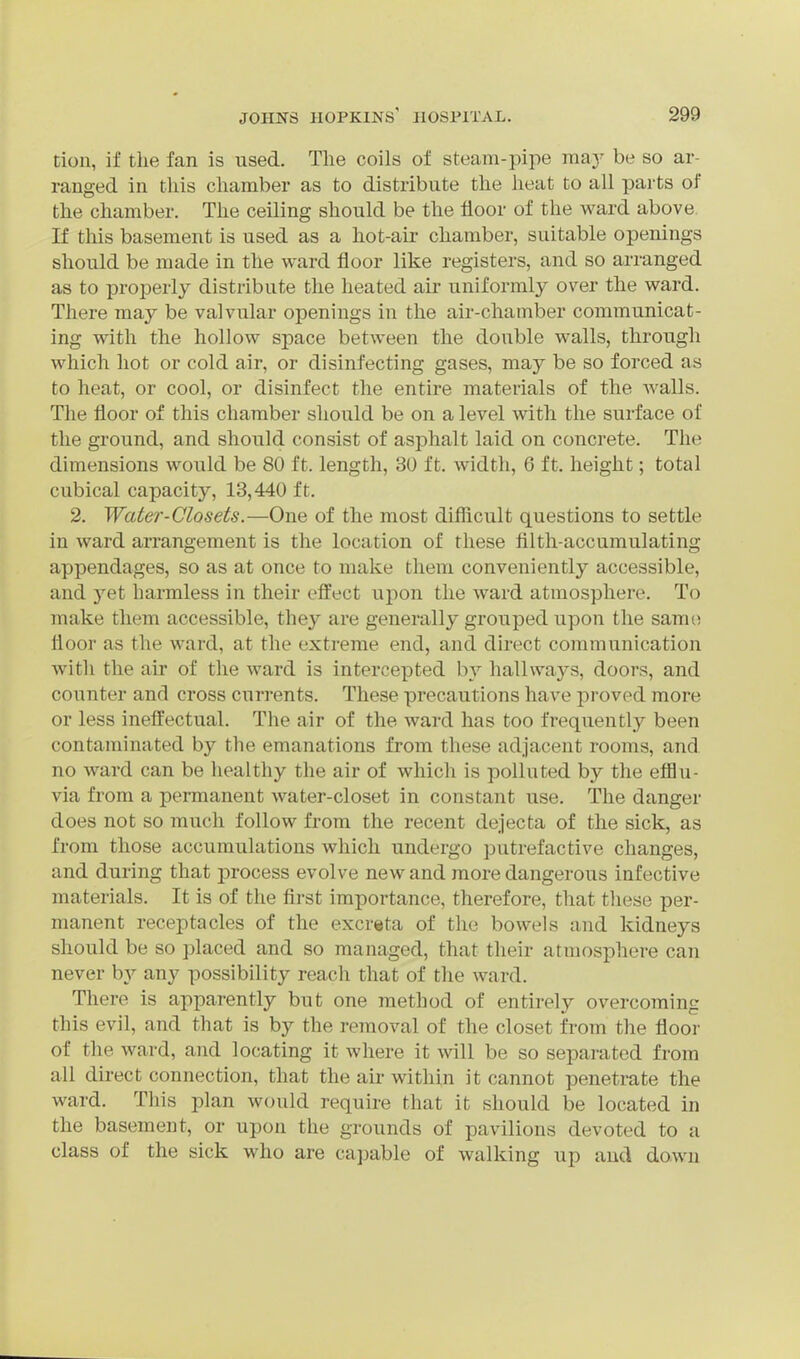 tion, if the fan is used. Tlie coils of steam-pipe may be so ar- ranged in this chamber as to distribute the heat to all parts of the chamber. The ceiling should be the floor of the ward above If this basement is used as a hot-air chamber, suitable openings should be made in the ward floor like registers, and so arranged as to properly distribute the heated air uniformly over the ward. There may be valvular openings in the air-chamber communicat- ing with the hollow space between the double walls, through which hot or cold air, or disinfecting gases, may be so forced as to heat, or cool, or disinfect the entire materials of the walls. The floor of this chamber should be on a level with the surface of the ground, and should consist of asphalt laid on concrete. The dimensions would be 80 ft. length, 30 ft. width, 6 ft. height; total cubical capacity, 13,440 ft. 2. Water-Closets.—One of the most difficult questions to settle in ward arrangement is the location of these filth-accumulating appendages, so as at once to make them conveniently accessible, and yet harmless in their effect upon the ward atmosphere. To make them accessible, they are generally grouped upon the same floor as the ward, at the extreme end, and direct communication with the air of the ward is intercepted by hallways, doors, and counter and cross currents. These precautions have proved more or less ineffectual. The air of the ward has too frequently been contaminated by the emanations from these adjacent rooms, and no ward can be healthy the air of which is polluted by the efflu- via from a permanent water-closet in constant use. The danger does not so much follow from the recent dejecta of the sick, as from those accumulations which undergo putrefactive changes, and during that process evolve new and more dangerous infective materials. It is of the first importance, therefore, that these per- manent receptacles of the excreta of the bowels and kidneys should be so placed and so managed, that their atmosphere can never b}^ any possibility reach that of the ward. There is apparently but one method of entirely overcoming this evil, and that is by the removal of the closet from the floor of the ward, and locating it where it will be so separated from all du-ect connection, that the au-within it cannot penetrate the ward. This plan would require that it should be located in the basement, or upon the grounds of pavilions devoted to a class of the sick who are ca]jable of walking up and down