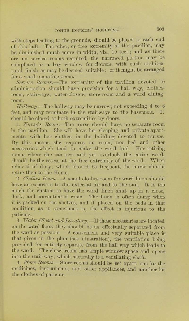 with steps leading to the grounds, should be placed at each end of this hall. The other, or free extremity of the pavilion, may be diminished much more in width, viz., 10 feet; and as there are no service rooms required, the narrowed portion may be completed as a bay window for flowers, with sach architec- tural finish as may be deemed suitable ; or it might be arranged for a ward operating room. Ser-Dice Rooms.—The extremity of the pavilion devoted to administration should have provision for a hall way, clothes- room, stau'ways, water-closets, store-room and a ward dining- room. Hallway.—Tlie hallway may be narrow, not exceeding 4 to 6 feet, and may terminate in the stairways to the basement. It should be closed at both extremities by doors. 1. Nurs^ s Room.—The nurse should have no separate room in the pavilion. She will have her sleeping and private apart- ments, with her clothes, in the building devoted to nurses. By this means she requires no room, nor bed and other necessaries which tend to make the ward foul. Her retii'ing room, where she can rest and yet overlook the entire ward, should be the recess at the free extremity of the ward. When relieved of duty, which should be frequent, the nurse should retire then to the Home. 2. Clothes Room.—A small clothes room for ward linen should have an exposure to the external air and to the sun. It is too much the custom to have the ward linen shut up in a close, dark, and unventilated room. The linen is often damp when it is packed on the shelves, and if placed on the beds in that condition, as it sometimes is, the effect is injurious to the patients. 3. Water-Closet and Lavatory.—If these necessaries are located on the ward floor, they should be as effectually separated from the ward as possible. A convenient and very suitable place is that given in the plan (see illustration), the ventilation being provided for entirely separate from the hall way which leads to the ward. The closet room has ample window space and opens into the stair way, which naturally is a ventilating shaft. 4. Store-Rooms.—Store-rooms should be set apart, one for the medicines, instruments, and other appliances, and another for the clothes of patients.