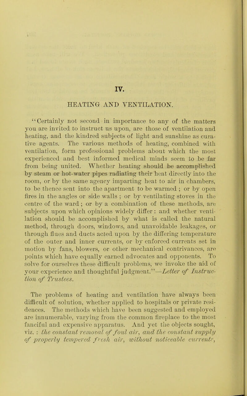 IV. HEATING AND VENTILATION. Certainly not second in importance to any of the matters you are invited to instruct us upon, are those of ventilation and heating, and the kindred subjects of light and sunshine as cura- tive agents. The various methods of heating, combined v^ith ventilation, form professional problems about vs^hich the most experienced and best informed medical minds seem to be far from being united. Whether heating should be accomplished by steam or hot-water pipes radiating their heat directly into the room, or by the same agency imparting heat to air in chambers, to be thence sent into the apartment to be warmed ; or by open fires in the angles or side walls ; or by ventilating stoves in the centre of the ward; or by a combination of these methods, are subjects upon which opinions widely differ : and whether venti- lation should be accomplished by what is called the natural method, thi'ough doors, windows, and unavoidable leakages, or through flues and ducts acted upon by the differing temperature of the outer and inner currents, or by enforced currents set in motion by fans, blowers, or other mechanical contrivances, are points which have equally earned advocates and opponents. To solve for ourselves these difficult problems, we invoke the aid of your experience and thoughtful judgment.—Letter of Instruc- tion of Trustees. The problems of heating and ventilation have always been difficult of solution, whether applied to hospitals or private resi- dences. The methods which have been suggested and employed are innumerable, varjnng from the common fireplace to the most fanciful and expensive apparatus. And yet the objects sought, viz. : the constant removal of foul air, and the constant supply of properly tempered fresh air, without noticeable currents,