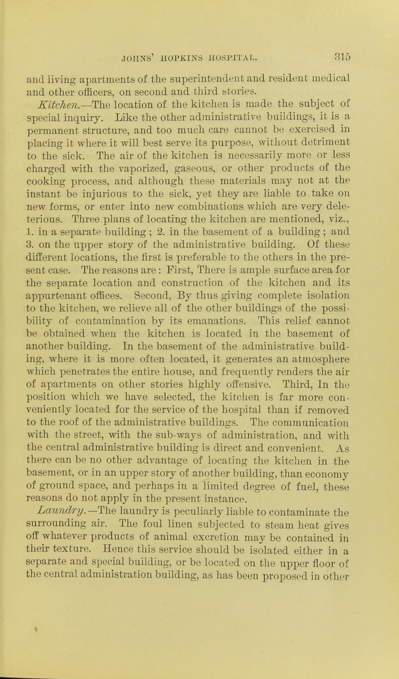 aud living apartments of the superintendent and resident medical and other officers, on second and third stories. Kitchen.—The location of the kitchen is made the subject of special inquiry. Like the other administrative buildings, it is a permanent structure, and too much care cannot be exercised in placing it where it will best serve its purpose, without detriment to the sick. The air of the kitchen is necessarily more or less charged with the vaporized, gaseous, or other products of the cooking process, and although these materials may not at the instant be injurious to the sick, yet they are liable to take on new forms, or enter into new combinations which are very dele- terious. Three plans of locating the kitchen are mentioned, viz., 1. in a sepai-ate building ; 2. in the basement of a building ; and 3. on the upper story of the administrative building. Of these diiierent locations, the first is preferable to the others in the pre- sent case. The reasons are: First, There is ample surface area for the separate location and construction of the kitchen and its appurtenant offices. Second, By thus giving complete isolation to the kitchen, we relieve all of the other buildings of the possi- bility of contamination by its emanations. This relief cannot be obtained when the kitchen is located in the basement of another building. In the basement of the administrative build- ing, where it is more often located, it generates an atmosphere which penetrates the entire house, and frequently renders the air of apartments on other stories highly offensive. Tliird, In the position which we have selected, the kitclien is far more con- veniently located for the service of the hospital than if removed to the roof of the administrative buOdings. The communication with the street, with the sub-ways of administration, and with the central administrative building is direct and convenient. As there can be no other advantage of locating the kitchen in the basement, or in an upper story of another building, than economy of ground space, and perhaps in a limited degree of fuel, these reasons do not apply in the present instance. Laundry. —The laundry is peculiarly liable to contaminate the surrounding air. The foul linen subjected to steam heat gives off whatever products of animal excretion may be contained in their texture. Hence this service should be isolated either in a separate and special building, or be located on the upper floor of the central administration building, as has been proposed in other