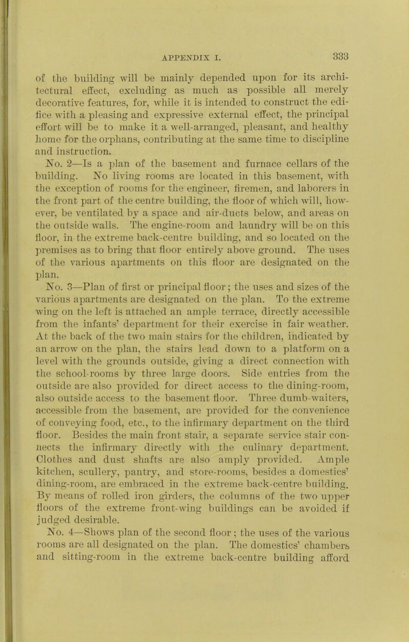 of the building will be mainly depended upon for its archi- tectural eifect, excluding as much as possible all merely decorative features, for, while it is intended to construct the edi- fice with a pleasing and expressive external effect, the principal effort will be to make it a well-arranged, pleasant, and healthy homo for the orphans, contributing at the same time to discipline and instruction. No. 2—Is a plan of the basement and furnace cellars of the building. No living rooms are located in this basement, Avith the exception of rooms for the engineer, firemen, and laborers in the front part of the centre building, the floor of whicli Avill, how- ever, be ventilated by a space and air-ducts below, and areas on the outside walls. The engine-room and laundry will be on this floor, in the extreme back-centre building, and so located on the premises as to bring that floor entirely above ground. The uses of the various apartments on this floor are designated on the plan. No. 3—Plan of first or principal floor; the uses and sizes of the various apartments are designated on the plan. To the extreme wing on the left is attached an ample terrace, directly accessible from the infants' department for their exercise in fair weather. At the back of the two main stairs for the children, indicated by an arrow on the plan, the stairs lead down to a platform on a level with the grounds outside, giving a direct connection with the school-rooms by three large doors. Side entries from the outside are also provided for direct access to the dining-room, also outside access to the basement floor. Three dumb-waiters, accessible from the basement, are provided for the convenience of conveying food, etc., to the infirmary department on the third floor. Besides the main front stair, a sepai-ate service stair con- Jiects the infirmary directly with the culinary department. Clothes and dust shafts are also amply provided. Ample kitchen, scullery, pantry, and store-rooms, besides a domestics' dining-room, are embraced in the extreme back-centre building. By means of rolled iron girders, the columns of the two iii-)]^er floors of the extreme front-wing buildings can be avoided if judged desirable. No. 4—Shows plan of the second floor ; the uses of the various rooms are all designated on the plan. The domestics' chambers and sitting-room in the extreme back-centre building afford