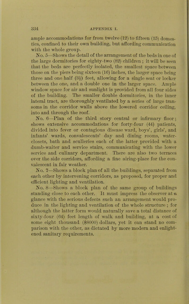 ample accommodations for from twelve (12) to fifteen (15) domes- tics, confined to their own building, but affording communication with the whole group. No. 6—Shows the detail of the arrangement of the beds in one of the large dormitories for eighty-two (82) cMldren ; it will be seen that the beds are perfectly isolated, the smallest space between those on the piers being sixteen (16) inches, the larger space being three and one half (3^) feet, allowing for a single seat or locker between the one, and a double one in the larger space. Ample window space for air and sunlight is provided from all four sides of the building. The smaller double dormitories, in the inner lateral tract, are thoroughly ventilated by a series of large tran- soms in the corridor walls above the lowered con-idor ceiling, into and through the roof. No. 6—Plan of the third story central or infirmary floor; shows extensive accommodations for forty-four (44) patients, divided into fever or contagious disease ward, boys', girls', and infants' wards, convalescents' day and dining rooms, water- closets, bath and sculleries each of the latter provided with a dumb-waiter and service stairs, communicating with the lower service and culinary department. There are also two terraces over the side corridors, affording a fine airing-place for the con- V3,lescent in fair weather. No. 7—Shows a block plan of all the buildings, separated from eAch other by intervening corridors, as proposed, for proper and efficient lighting and ventilation. No. 8—Shows a block plan of the same group of buildings standing close to each other. It must impress the observer at« glance with the serious defects such an arrangement would pro- duce in the lighting and ventilation of the whole structure ; for although the latter form would naturally save a total distance of sixty-four (64) feet length of walk and building, at a cost of some eight thousand ($8000) dollars, yet it can stand no com- parison with the other, as dictated by more modern and enlight- ened sanitary requirements.