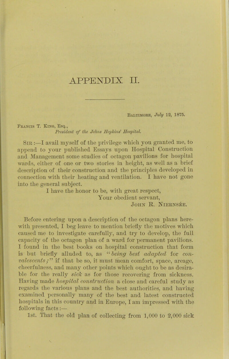 B^vLTiMORE, July 13, 1875. Francis T. King, Esq., President of the Johns Hopkins'' Hospital. Sir :—I avail myself of the privilege which you granted me, to append to your published Essays upon Hospital Construction and Management some studies of octagon pavilions for hospital ■wards, eitlier of one or two stories in height, as well as a brief description of their construction and the principles developed in connection with their heating and ventUation. I have not gone into the general subject. I have the honor to be, with great respect, Your obedient servant, John R. Niernsee. Before entering upon a description of the octagon plans here- with presented, I beg leave to mention briefly the motives which caused me to investigate carefully, and try to develop, the full capacity of the octagon plan of a ward for permanent pavilions. I found in the best books on hospital construction that form is but briefly alluded to, as '■^ being hesi adapted for con- 'valesceiitsif that be so, it must mean comfort, space, areage, cheerfulness, and many other points which ouglit to be as desira- ble for the really side as for those recovering from sickness. Having made hospital construction a close and careful study as regards the various plans and the best authorities, and having examined personally many of the best and latest constructed hospitals in this country and in Europe, I am impressed with the following facts;— 1st. That the old plan of collecting from 1,000 to 2,000 sick