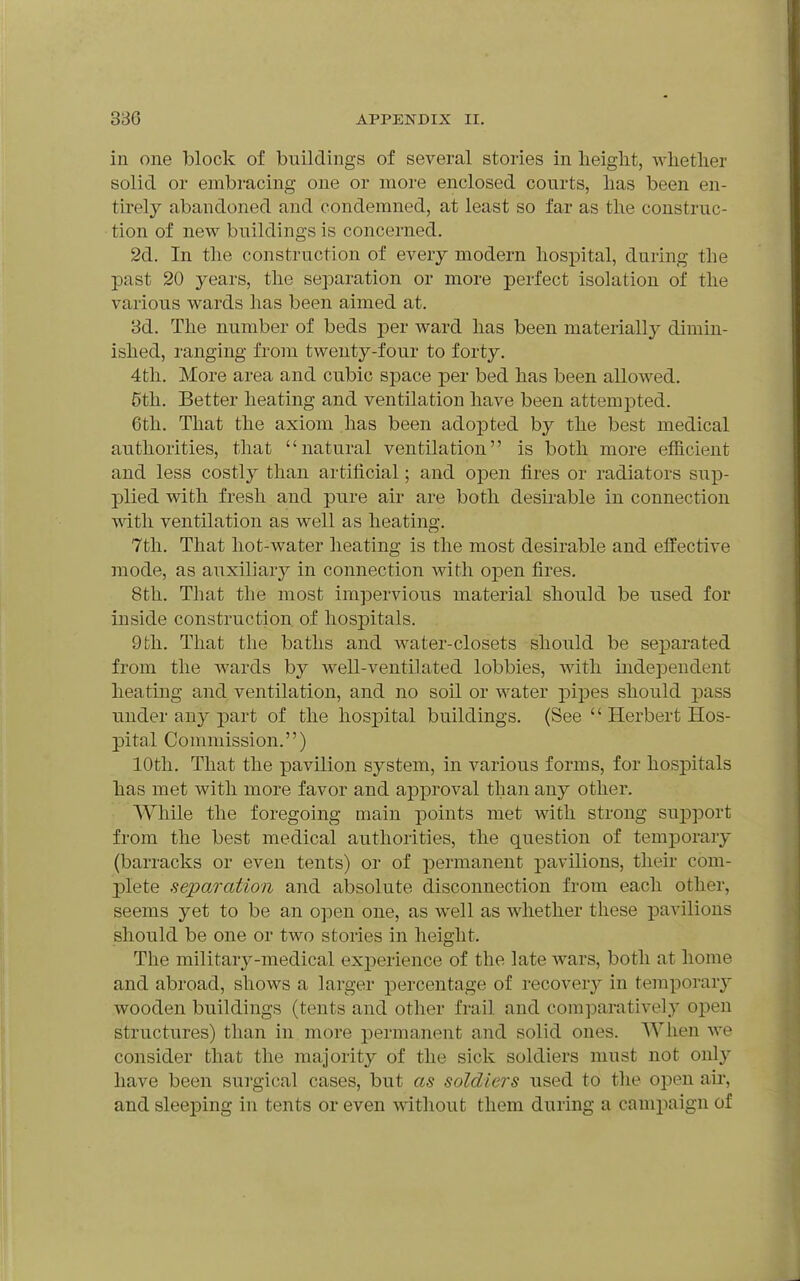 in one block of buildings of several stories in heiglit, whether solid or embracing one or more enclosed courts, lias been en- tirely abandoned and condemned, at least so far as the construc- tion of new buildings is concerned. 2d. In the construction of every modern hospital, during the past 20 years, the separation or more perfect isolation of the various wards has been aimed at. 3d. The number of beds j)ev ward has been materiallj^ dimin- ished, ranging from twenty-four to forty. 4th. More area and cubic space per bed has been allowed. 5th. Better heating and ventilation have been attempted. 6th. That the axiom has been adopted by the best medical authorities, that natural ventilation is both more efficient and less costly than artificial; and open fires or radiators sup- plied with fresh and pure air are both desirable in connection v\dth ventilation as well as heating. 7th. That hot-water heating is the most desirable and effective mode, as auxiliarj'- in connection with open fires. 8th. That tlie most impervious material should be used for inside construction of hospitals. 9 th. That the baths and water-closets should be separated from the wards by well-ventilated lobbies, with independent heating and ventilation, and no soil or water pi]Des should pass under any part of the hosj^ital buildings. (See  Herbert Hos- pital Commission.) 10th. That the pavUion system, in various forms, for hospitals has met with more favor and approval than any other. While the foregoing main points met with strong sujDport from the best medical authorities, the question of temporary (barracks or even tents) or of permanent pavilions, their com- j)lete separation and absolute disconnection from each other, seems yet to be an open one, as well as whether these pavilions should be one or two stories in height. The military-medical experience of the late wars, both at home and abroad, shows a larger percentage of recover}- in temporary wooden buildings (tents and other frail and comparatively open structures) than in more permanent and solid ones. When we consider that the majority of the sick soldiers must not only have been surgical cases, but as soldiers used to the open au-, and sleeping in tents or even without them during a campaign of