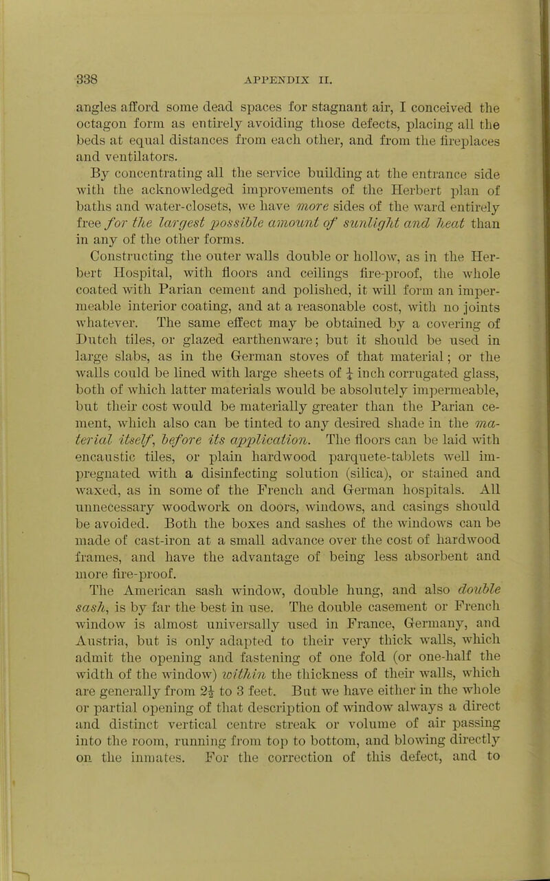 angles afford some dead spaces for stagnant air, I conceived the octagon form as entirel}^ avoiding those defects, placing all the beds at equal distances from each other, and from the fireplaces and ventilators. By concentrating all the service building at the entrance side with the acknowledged improvements of the Herbert plan of baths and water-closets, we have more sides of the ward entirely free for the largest x^ossible amount of sunlight and heat than in any of the other forms. Constructing the outer walls double or hollow, as in the Her- bert Hospital, with floors and ceilings fire-proof, the whole coated with Parian cement and polished, it will form an imper- meable interior coating, and at a reasonable cost, with no joints whatever. The same effect may be obtained by a covering of Dutch tiles, or glazed earthenware; but it should be used in large slabs, as in the Gferman stoves of that material; or the walls could be lined with large sheets of \ inch corrugated glass, both of which latter materials would be absolutely impermeable, but their cost would be materially greater than the Parian ce- ment, which also can be tinted to any desired shade in the ma- terial itself, hefore its ajp'plication. The floors can be laid with encaustic tiles, or plain hardwood parquete-tablets well im- pregnated with a disinfecting solution (silica), or stained and waxed, as in some of the French and German hosjDitals. All unnecessary woodwork on doors, windows, and casings should be avoided. Both the boxes and sashes of the windows can be made of cast-iron at a small advance over the cost of hardwood frames, and have the advantage of being less absorbent and more fire-proof. The American sash window, double hung, and also double sash, is by far the best in wse. The double casement or French window is almost universally used in France, Germany, and Austria, but is only adapted to their very thick walls, which admit the opening and fastening of one fold (or one-half the width of the window) within the thickness of their walls, which are generally from 2^ to 3 feet. But we have either in the whole or partial opening of that descrii3tion of window always a direct and distinct vertical centre streak or volume of air passing into the room, running from top to bottom, and blowing directly on the inmates. For the correction of this defect, and to