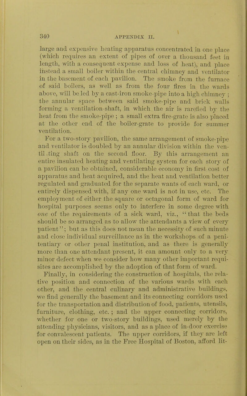 large and expensive heating apparatus concentrated in one place (wliicli requires an extent of pipes of over a thousand feet in length, with a consequent expense and loss of heat), and place instead a small boiler within the central chimney and ventilator in the basement of each pavilion. The smoke from the furnace of said boilers, as well as from the four fires in the wards above, will be led hy a cast-iron smoke-pipe into a high chimnej'; the annular space between said smoke-pipe and brick walls forming a ventilation-shaft, in which the air is rarefied by the heat from the smoke-pipe ; a small extra fire-grate is also placed at the other end of the boiler-grate to provide for summer ventilation. For a two-story pavilion, the same arrangement of smoke-pipe and ventilator is doubled by an annular division within the ven- til.ting shaft on the second floor. By this arrangement an entire insulated heating and ventilating system for each story of a pavilion can be obtained, considerable economy in first cost of apparatus and heat acquired, and the heat and ventilation better regulated and graduated for the separate wants of each ward, or entu-ely dispensed with, if any one ward is not in use, etc. The employment of either the square or octagonal form of ward for hospital purposes seems only to interfere in some degree with one of the requirements of a sick ward, viz., that the beds should be so arranged as to allow the attendants a view of eveiy patient; but as this does not mean the necessity of such minute and close individual surveillance as in the worksliops of a peni- tentiary or other penal institution, and as there is generally more than one attendant present, it can amount onl}' to a very minor defect when we consider how many other important requi- sites are accomplished by the adoption of that form of ward. Finally, in considering the construction of hospitals, the rela- tive position and connection of the various wards with each other, and the central culinary and administrative buildings, Ave find generally the basement and its connecting corridors used for the transportation and distribution of food, i:)atients, utensils, furniture, clothing, etc. ; and the upper connecting corridors, whether for one or two-story buildings, used merely by the attending physicians, visitors, and as a place of in-door exercise for convalescent patients. The upper corridors, if the}* are left open on their sides, as in the Free Hosi:)ital of Boston, afford lit-
