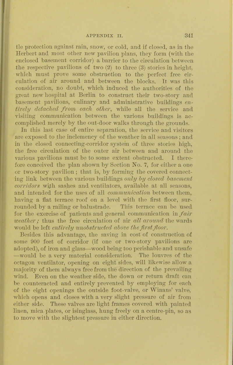 tie protection against rain, snow, or cold, and if closed, as in the Herbert and most other new pavilion j)lans, they form (with the enclosed basement corridor) a barrier to the circulation between the respective pavilions of two (2) to three (3) stories in height, which must prove some obstruction to the perfect free cir- culation of ail- around and between the blocks. It was this consideration, no doubt, which induced the authorities of the great new hosjiital at Berlin to construct their two-story and basement pavilions, culinary and administrative buildings en- tirely detached from each otJiei', while all the service and visiting communication between the various buildings is ac- complished merely by the out-door walks through the grounds. In this last case of entire separation, the service and visitors are exposed to the inclemency of the weather in all seasons ; and in the closed connecting-corridor system of three stories high, the free circulation of the outer air between and around the various pavilions must be to some extent obstructed. I there- fore conceived the plan shown by Section No. 7, for either a one or two-story pavilion; that is, by forming the covered connect- ing link between the various buildings only hy closed basement corridors wijth sashes and ventilators, available at all seasons, and intended for the uses of all communication between them, having a flat terrace roof on a level with the first floor, sur- rounded by a railing or balustrade. Tiiis terrace can be used for the exercise of patients and general communication in fair loeather; thus the free circulation of air all around the wards Avould be left entirely unobstructed, above the first floor. Besides this advantage, the saving in cost of construction of some 900 feet of corridor (if one or two-story pavilions are adopted), of iron and glass—Avood being too perishable and unsafe —would be a very material consideration. The louvres of the octagon ventilator, opening on eight sides, will likewise allow a ma jority of them always free from the direction of the prevailing Avind. Even on the weather side, the down or return draft can be counteracted and entirely prevented by employing for each of the eight openings the outside foot-valve, or Winans' valve, which opens and closes with a very slight pressure of air from either side. These valves are light frames covered with painted linen, mica plates, or isinglass, hung freely on a centre-pin, so as to move with the slightest pressure in either direction.