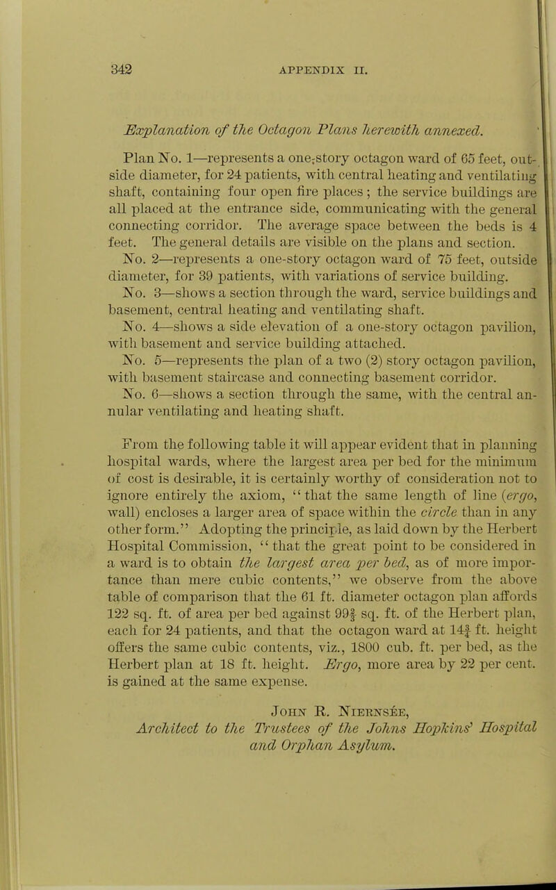 Explanation of the Octagon Plans lierewith annexed. Plan No. 1—represents a one^story octagon ward of 65 feet, out- side diameter, for 24 patients, witli central heating and ventilating shaft, containing four open fire places ; the service buildings are all placed at the entrance side, communicating with the general connecting corridor. The average space between the beds is 4 feet. The general details are visible on the plans and section. No. 2—represents a one-story octagon ward of 75 feet, outside diameter, for 39 patients, with variations of service building. No. 3—shows a section through the ward, service buildings and basement, central heating and ventilating shaft. No. 4—shows a side elevation of a one-story octagon pavilion, with basement and service building attached. No. 5—represents the plan of a two (2) story octagon pavilion, with basement staircase and connecting basement corridor. No. 6—shows a section through the same, with the central an- nular ventilating and heating shaft. From the following table it will appear evident that in planning hospital wards, w^here the largest area per bed for the minimum of cost is desirable, it is certainly worthy of consideration not to ignore entirelj^ the axiom, that the same length of line {ergo, wall) encloses a larger area of space within the circle than in any other form.'' Adopting the principle, as laid down by the Herbert Hospital Commission, '' that the great point to be considered in a ward is to obtain the largest area per heel, as of more impor- tance than mere cubic contents, Ave observe from the above table of comparison that the 61 ft. diameter octagon plan affords 122 sq. ft. of area per bed against 99f sq. ft. of the Herbert plan, each for 24 patients, and that the octagon ward at 14|- ft. height offers the same cubic contents, viz., 1800 cub. ft. per bed, as the Herbert plan at 18 ft. height. Ergo, more area by 22 per cent, is gained at the same expense. John R. Niernsee, Architect to the Trustees of the Johns Hoplcins' Hospital and Orphan Asylum.