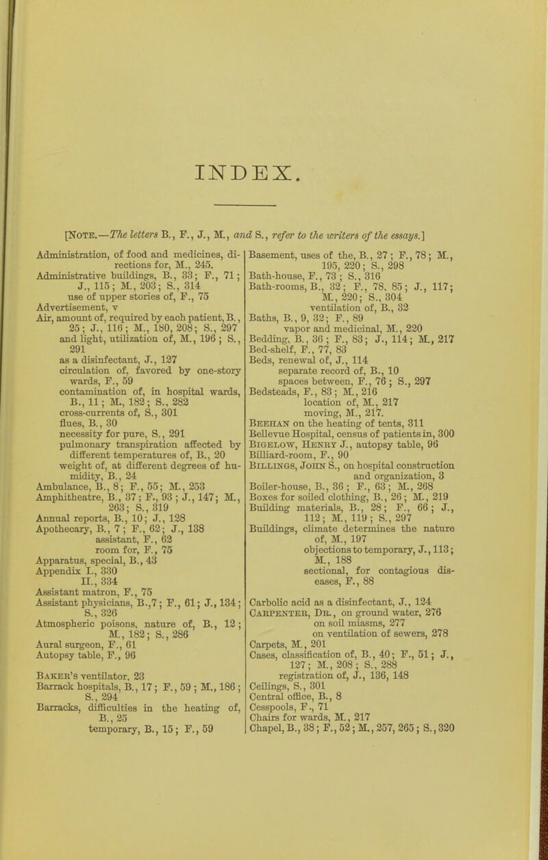 INDEX. [Note.—The letters B., F., J., M., and S., refer to tJie icriters oftTie essays.] Administrafcion, of food and medicines, di- rections for, M., 245. Administrative bxiildingrs, B., 33; P., 71; J., 115; M., 203; S., 314 use of upper stories of, F., 75 Advertisement, v Air, amount of, required by each patient, B., 25; J., 11(5; M., 180, 208; S., 297 and light, utilization of, M., 196 ; S., 291 as a disinfectant, J., 127 circulation of, favored by one-story wards, F., 59 contamination of, in hospital wards, B., 11; M., 182; S., 283 cross-currents of, S., 301 flues, B., 30 necessity for pure, S., 291 pulmonary transpiration affected by different temperatures of, B., 20 weight of, at different degrees of hu- midity, B., 24 Ambulance, B., 8; F., 55; M., 253 Amphitheatre, B., 37; F., 93 ; J., 147: M., 263; S., 319 Annual reports, B., 10; J., 128 Apothecary, B., 7 ; F., 62; J., 138 assistant, F., 63 room for, F., 75 Apparatus, special, B., 43 Appendix I., 330 n., 334 Assistant matron, F., 75 Assistant physicians, B.,7; P., 61: J., 134; S., 326 Atmospheric poisons, nature of, B., 12; M., 182; S., 286 Aural surgeon, F., 61 Autopsy table, F., 96 Baker's ventilator, 23 Barrack hospitals, B., 17 ; F., 59 : M„ 186 ; S., 294 Barracks, difSculties in the heating of, B., 25 temporary, B., 15; P., 59 Basement, uses of the, B., 27 ; P., 78; M., 195, 220; S., 298 Bath-house, P., 73 ; S., 316 Bath-rooms, B., 32; P., 78. 85; J., 117; M., 220; S., 304 ventUation of, B., 32 Baths, B., 9, 32; P., 89 vapor and medicinal, M., 220 Bedding, B., 36 ; P., 83; J., 114; M., 217 Bed-shelf, P., 77, 83 Beds, renewal of, J., 114 separate record of, B., 10 spaces between, P., 76 ; S., 297 Bedsteads, P., 83; M., 216 location of, M., 217 moving, M., 217. Beehak on the heating of tents, 311 BeUevue Hospital, census of patients in, 300 BiGELOW, Henky J., autopsy table, 96 BilUard-room, P., 90 Billings, John S., on hospital construction and organization, 3 Boiler-house, B., 86 ; P., 63 ; M., 268 Boxes for soiled clothing, B., 26; M., 219 Building materials, B., 28; F., 66; J., 112; M., 119 ; S., 297 Buildings, climate determines the nature of, M., 197 objections to temporary, J., 113; M., 188 sectional, for contagious dis- eases, F., 88 Carbolic acid as a disinfectant, J., 124 Carpenteh, Dr. , on ground water, 276 on soil miasms, 277 on ventilation of sewers, 278 Carpets, M., 201 Cases, classification of, B., 40; F., 51; J., 127; M., 208; S., 288 registration of, J., 136, 148 Ceilings, S., 301 Central office, B., 8 Cesspools, F., 71 Chairs for wards, M., 217 Chapel, B., 38; P., 52; M., 257, 265; S., 320