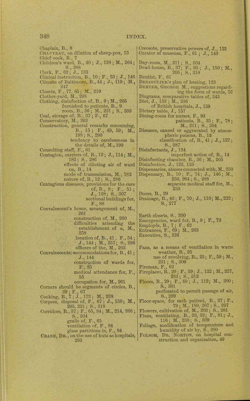 Chaplain, B., 8 CriAtrvEAU, on dilution of slieep-pox, 13 Chief cook, B., 7 Children's ward, B., 40 ; J., 128 ; M., 264; S., 288 Clerk, F., 62; J., 133 Clinical instruction, B., 10; F., 53; J., 146 Climate of Baltimore, B., 44 ; J., 119 ; M., 247 Closets, F., 77, 85; M., 210 Clothes-yard, M., 268 Clothing, disinfection of, B., 9 ; M., 205 furnished to patients, B., 9 room, B., 36 ; M., 221; S., 303 Coal, storage of, B., 37; F., 67 Conservatory, M., 263 Construction, general remarks concerning, B., 15 ; F., 49, 59; M., 198; S., 290 tendency to carelessness in the details of, M., 199 Consulting staff, F., 61 Contagion, carriers of, B., 12; J., 114; M., 182; S., 286 effects of diluting air of ward on, B., 14 mode of transmission, M., 182 nature of,B., 12; S., 286 Contagious diseases, provisions for the care of, B., 8; F., 51 ; J., 128; S., 307 sectional buildings for, F., 88 Convalescent's home, arrangement of, M., 261 construction of, M., 260 difficulties attending the establishment of a, M., 258 location of, B., 41. F., 54 ; ■ J., 144; M., 257; S., 296 oiffiicers of the, M., 262 Convalescents;-accommodations for, B., 41; J., 144 constnjction of wards for, F., 55 medical attendance for, F., 55 occupation for, M., 261 Comers should be segments of circles, B., 29; F., 67 Cooking, B., 7 ; J., 173 ; M., 238 Corpses, disposal of, F., 67: J., 150; M., 205, 221; S., 318 Corridors, B., 37; F., 65, 84; M., 214, 266 ; S., 304 grade of, F., 65 ventOation of, F., 84 glass partitions in, F., 84 Cbane, Dr. , on the use of huts as hospitals, 293 Creosote, preservative powers of, J., 125 Curator of museum, F., 61 ; J., 140 Day-room, M., 211; S., 304 Dead-house, B., 37; F., 95 ; J., 150; M., 205 ; S., 318 Dentist, F., 61 Desagdliek's plan of heating, 123 Dexter, George M. , suggestions regard- ing the form of wards, 76 Diagrams, comparative tables of, 343 Diet, J., 153 ; M., 236 of British hospitals, J., 159 Dietary table, J., 157 Dining-room for nurses, F., 93 patients, B., 35; F., 78; M., 211; S., 304 Diseases, caused or aggravated by atmos- pheric poisons, B., 12 classification of, B., 41; J., 127; S., 287 Disinfectants, J., 124 imperfect action of, B., 14 Disinfecting chamber, B., 36 ; M., 205 Disinfection, J., 123, 125 Dispensaries, abuses connected with, M., 250 Dispensary, B., 10; F., 74; J., 146; M., 250, 264; S., 288 separate medical staff for, M., 250 Doors, B., 29 Drainage, B., 43 ; F., 70; J., 110; M., 222; S., 277 Earth closets, S., 300 Emergencies, ward for, B., 9 ; F., 73 Employ6s, B., 7 ; F., 62 Entrances, F., 69; M., 263 Executive, S., 326 Fans, as a means of ventilation in warm weather, B., 25 use of revolving, B., 25; F., 59 ; M., 231 ; S., 309 Fireman, F., 62 Fireplaces, B., 20 ; F., 59; J., 122 ; M., 227, 233; S., 312 Floors, B., 29; F., 69 ; J., 112; M., 200; S., 301 perforated to permit passage of air, S.,299 Floor-space, for each patient, B., 27 ; F., 79; K, 180, 207; S., 297 Flowers, cultivation of, HL, 203 ; S., 281 Flues, ventOating, B., 23, 32; F., 81; J., 116; M., 230; S., 309 Foliage, modification of temperature and humidity of air by, S., 280 FOLSOM, Dr. Norton, on hospital con- struction and organization, 49