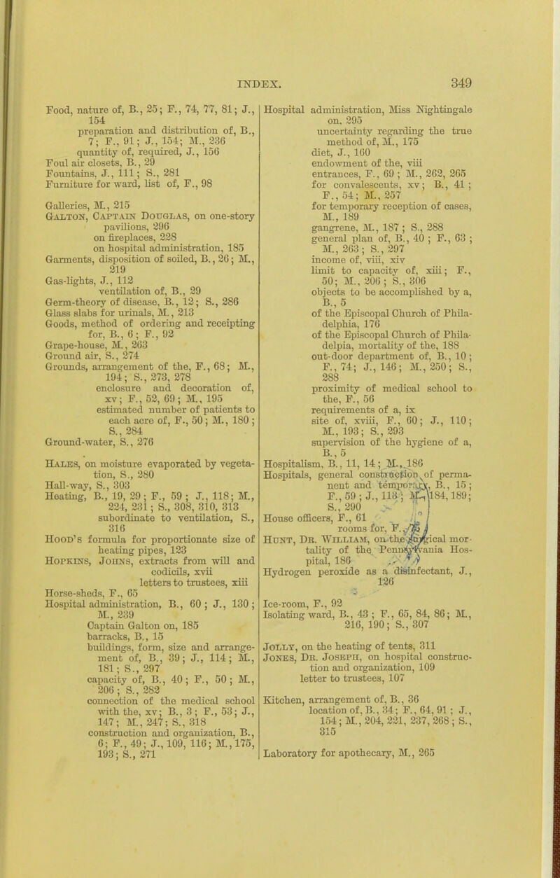 Food, nature of, B., 25; F., 74, 77, 81; J., 154 preparation and distribution of, B., 7; F., 91; J., 154; M., 236 quantity of, required, J., 156 Foul air closets, B., 29 Fountains, J., Ill ; S., 281 Furniture for ward, list of, F., 98 GaUeries, M., 215 Galton, Captain Dottglas, on one-story pavilions, 396 on fireplaces, 228 on hospital administration, 185 Garments, disposition of soiled, B., 26; M., 219 Gas-lights, J., 112 ventilation of, B., 29 Germ-theory of disease, B., 12; S., 286 Glass slabs for urinals, M., 213 Goods, method of ordering and receipting for, B., 6; F., 92 Grape-house, M., 263 Ground air, S., 274 Grounds, arrangement of the, F., 68; M., 194; S., 273, 278 enclosure and decoration of, XV; F., 52, 69; M., 195 estimated number of patients to each acre of, F., 50; M., 180 ; S., 284 Ground-water, S., 276 Hales, on moisture evaporated by vegeta- tion, S., 280 Hall-way, S., 303 Heating, B., 19, 29; F., 59 ; J., 118; M., 224, 231; S., 308, 310, 313 subordinate to ventilation, S., 316 Hood's formula for proportionate size of heating pipes, 123 HorKiNS, JoitNS, extracts from will and codicUs, xvii letters to trustees, xiii Horse-sheds, F., 65 Hospital administration, B., 60 ; J., 130; M., 239 Captain Galton on, 185 barracks, B., 15 buildings, form, size and arrange- ment of, B., 39; J., 114; M., 181; S., 297 capacity of, B., 40; F., 50; M., 206 ; S., 282 connection of the medical school with the, xv; B., 3; F., 53; J., 147; M., 247; S., 318 construction and organization, B., 6; F., 49; J., 109, 116; M.,17o, 193; S., 271 Hospital administration, Miss Nightingale on, 295 uncertainty regarding the true method of, M., 175 diet, J., 100 endowment of the, viii entrances, F., 09 ; M., 202, 205 for convalescents, xv; B., 41 ; F., 54; M., 257 for temporary reception of cases, M., 189 gangrene, M., 187 ; S., 288 general plan of, B., 40 ; F., 63 ; M., 263; S., 297 income of, viii, xiv limit to capacity of, xiii; F., 50; M., 206 ; S., 306 objects to be accomplished by a, B., 5 of the Episcopal Church of Phila- delphia, 176 of the Episcopal Church of Phila- delpia, mortality of the, 188 out-door department of, B., 10; F., 74; J., 146; M., 250; S., 288 proximity of medical school to the, F., 56 requirements of a, is. site of, xviii, F., 60; J., 110; M., 193; S., 293 supervision of the hygiene of a, B., 5 Hospitalism, B., 11, 14 ; M:.,.186 Hospitals, general constrnetion ^of perma- nent and temporr^yi, B., 15 ; F.,59 ; J., 113 '; 3iLi\l84,189; S., 290 ~ '\ House officers, F., 61 I rooms for, F. I Hunt, Db. William, on-th^-jto^^ical mor- tality of the Pcnni^'ft-ania Hos- pital, 186 ■ Hydrogen peroxide as a disinfectant, J., 126 Ice-room, F., 92 Isolating ward, B., 43 ; F., 65, 84, 86; M., 216, 190; S., 307 Jolly, on the heating of tents, 311 Jones, Dr. JosErn, on hospital construc- tion and organization, 109 letter to trustees, 107 Kitchen, arrangement of, B., 30 location of,B., 34; F., 64, 91; J., 154; M., 204, 221, 237, 268 ; S., 315 Laboratory for apothecary, M., 205