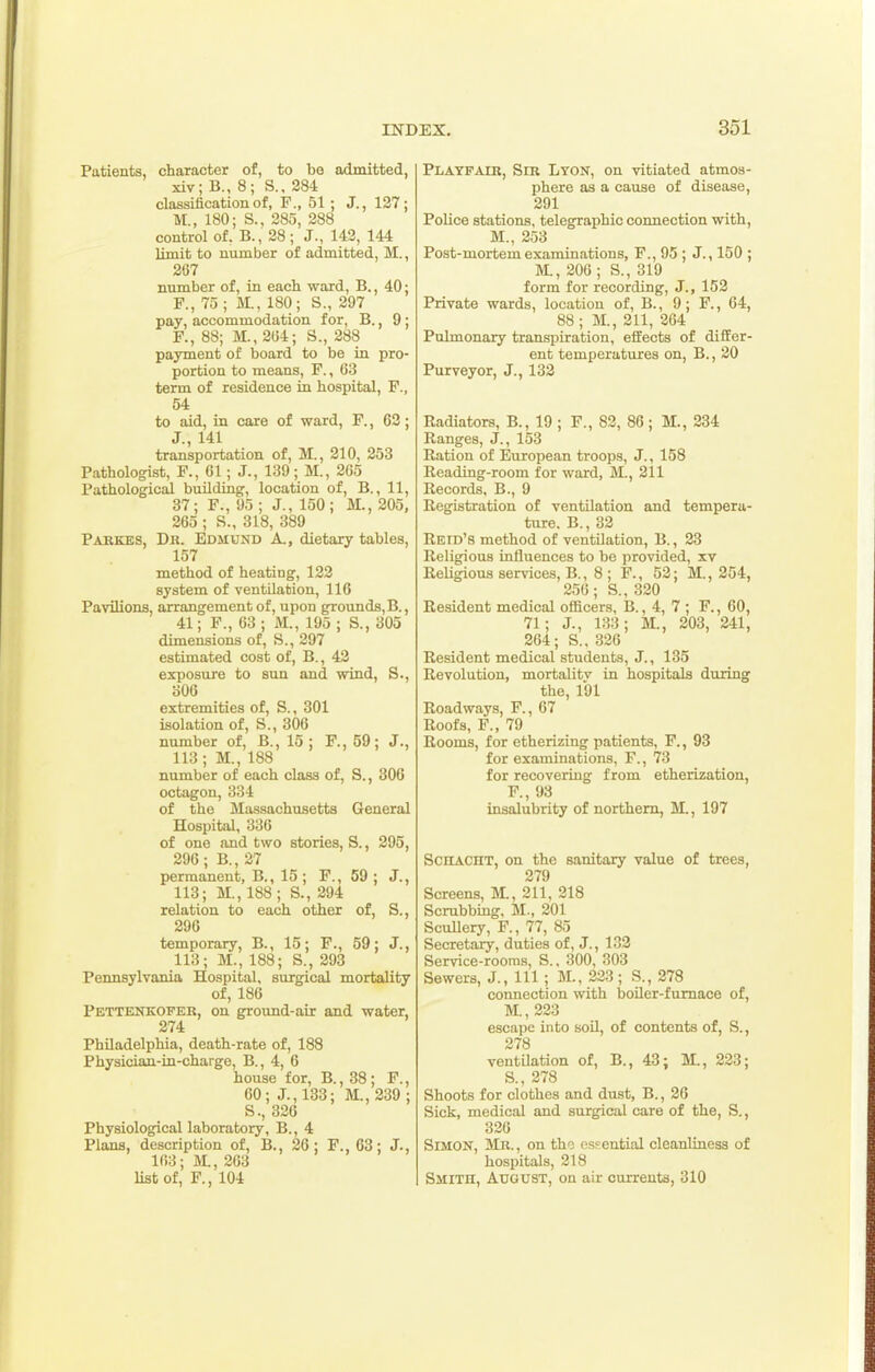 Patients, character of, to bo admitted, xiv; B., 8; S., 284 classification of, F., 51 ; J., 127; M., 180; S., 385, 288 control of. B., 28 ; J., 143, 144 limit to number of admitted, M., 267 number of, in each ward, B., 40; F., 75 ; M., 180; S., 297 pay, accommodation for, B., 9; F., 88; M., 2G4; S., 288 payment of board to be in pro- portion to means, F., 63 term of residence in hospital, F., 54 to aid, in care of ward, F., 63; J., 141 transportation of, M., 210, 253 Pathologist, F., 61 ; J., 139; M., 265 Pathological building-, location of, B., 11, 37; F., 95 ; J., 150; M., 205, 265 ; S., 318, 389 Parkes, Dr. Edmund A., dietary tables, 157 method of heating, 122 system of ventilation, 116 Pavilions, arrangement of, upon grounds, B., 41; F., 63; M., 195; S., 305 dimensions of, S., 297 estimated cost of, B., 42 exposure to sun and wind, S., 306 extremities of, S., 301 isolation of, S., 306 number of, B., 15 ; F., 59; J., 113; M., 188 number of each class of, S., 306 octagon, 334 of the Massachusetts General Hospital, 336 of one and two stories, S., 295, 296; B., 27 permanent, B., 15; F., 59; J., 113; M., 188 ; S., 294 relation to each other of, S., 296 temporary, B., 15; F., 59; J., 113; M., 188; S., 293 Pennsylvania Hospital, surgical mortality of, 186 Pettenkofer, on ground-air and water, 274 Philadelphia, death-rate of, 188 Physician-in-charge, B., 4, 6 house for, B., 38; F., 60; J., 133; M., 239 ; S., 326 Physiological laboratory, B., 4 Plans, description of, B., 26; F., 63; J., 163; M., 263 list of, F., 104 Playfair, Sir Lyon, on vitiated atmos- phere as a cause of disease, 291 PoUce stations, telegraphic coimection with, M., 253 Post-mortem examinations, F., 95 ; J., 150 ; M., 206 ; S., 319 form for recording, J., 152 Private wards, location of, B., 9; F., 64, 88 ; M., 211, 264 Pulmonary transpiration, effects of differ- ent temperatures on, B., 20 Purveyor, J., 132 Radiators, B., 19 ; F., 83, 86 ; M., 234 Ranges, J., 153 Ration of European troops, J., 158 Reading-room for ward, M., 211 Records, B., 9 Registration of ventilation and tempera- ture. B., 32 Retd's method of ventilation, B., 23 Religious influences to be provided, xv Religious services, B., 8 ; F., 53; M., 254, 256; S., 320 Resident medical officers, B., 4, 7 ; F., 60, 71; J., 133; M., 203, 241, 264; S., 336 Resident medical students, J., 135 Revolution, mortality in hospitals during the, 191 Roadways, F., 67 Roofs, F., 79 Rooms, for etherizing patients, F., 93 for examinations, F., 73 for recovering from etherization, F., 93 insalubrity of northern, M., 197 SCHACHT, on the sanitary value of trees, 379 Screens, M., 211, 318 Scrubbing, M., 301 Scullery, F., 77, 85 Secretary, duties of, J., 132 Service-rooms, S., 300, 303 Sewers, J., Ill; M., 233 ; S., 278 connection with boiler-fumace of, 1VL,223 escape into soil, of contents of, S., 278 ventUation of, B., 43; M., 233; S., 278 Shoots for clothes and dust, B., 26 Sick, medical and surgical care of the, S., 336 Simon, Mr. , on the essential cleanliness of hospitals, 318 Smith, August, on air currents, 310