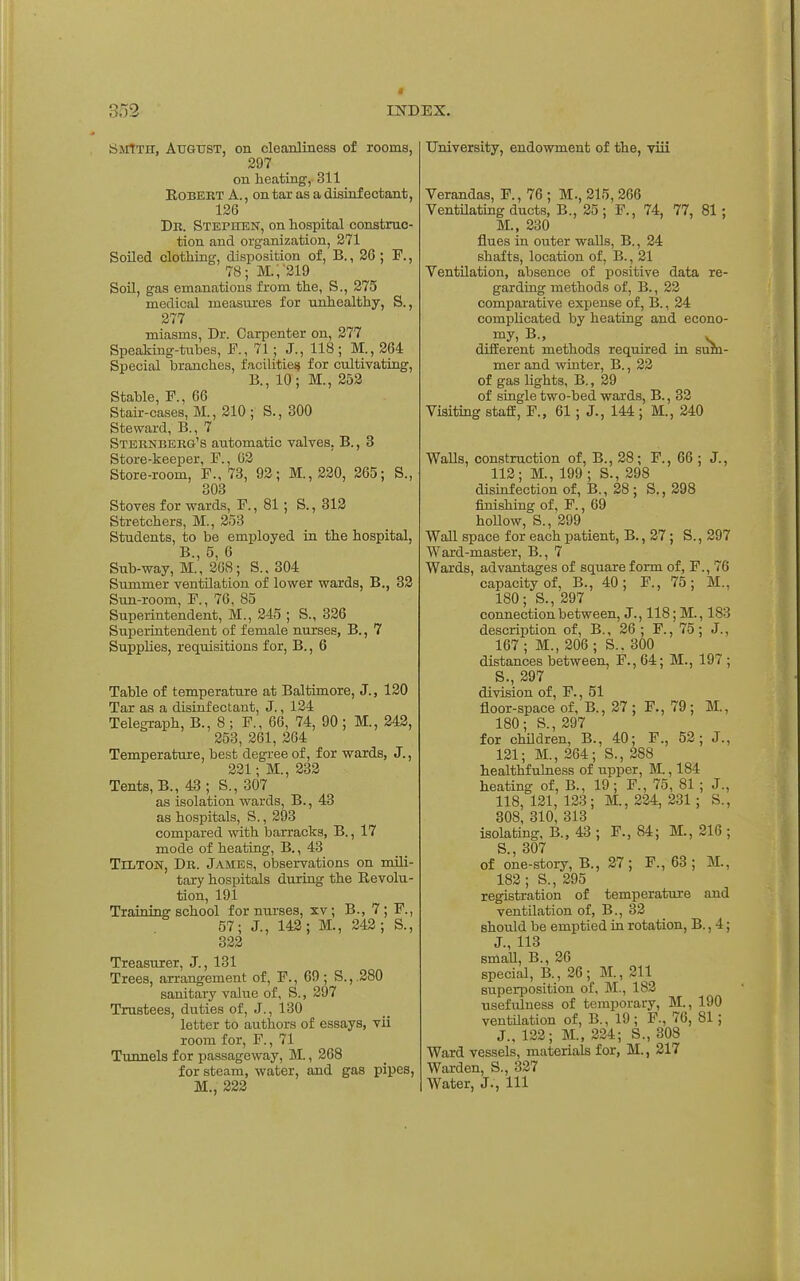 tiiNrtTH, August, on cleanlinesa of rooms, 297 on heating, 311 Robert A., on tar as a disinfectant, 126 Db. Stephen, on hospital construc- tion and organization, 271 Soiled clothing, disposition of, B., 26 ; F., 78; M.,~319 SoU, gas emanations from the, S., 275 medical measures for unhealthy, S., 277 miasms, Dr. Carpenter on, 277 Speaking-tubes, F., 71; J., 118 ; M., 264 Special branches, facilities for cultivating, B., 10; M., 252 Stable, P., 66 Stair-cases, M., 210 ; S., 300 Steward, B., 7 Sternberg's automatic valves, B., 3 Store-keeper, F., 02 Store-room, F., 73, 92; M., 220, 265; S., 303 Stoves for wards, F., 81 ; S., 312 Stretchers, M., 253 Students, to be employed in the hospital, B., 5, 6 Sub-way, M., 268; S.. 304 Summer ventilation of lower wards, B., 32 Sun-room, F., 70, 85 Superintendent, M., 245 ; S., 326 Superintendent of female nurses, B., 7 SuppHes, requisitions for, B., 6 Table of temperature at Baltimore, J., 120 Tar as a disinfectant, J., 124 Telegraph, B., 8; F., 60, 74, 90 ; M., 242, 253, 261, 264 Temperature, best degree of, for wards, J., 231; M., 233 Tents, B., 43; S., 307 as isolation wards, B., 43 as hospitals, S., 293 compared with barracks, B., 17 mode of heating, B. ,43 Tilton, Dr. James, observations on mili- tary hospitals during the Revolu- tion, 191 Training school for nurses, xv; B., 7; F., 57; J., 142; M., 342; S., 322 Treasurer, J., 131 Trees, arrangement of, F., 69; S.,.280 sanitary value of, S., 297 Trustees, duties of, J., 130 letter to authors of essays, vii room for, F., 71 Tunnels for passageway, M., 268 for steam, water, and gas pipes, M., 223 University, endowment of the, viii Verandas, F., 76 ; M., 215, 266 Ventilatmg ducts, B., 25 ; F., 74, 77, 81; M., 230 flues in outer walls, B., 24 shafts, location of, B., 21 Yentilation, absence of positive data re- garding methods of, B., 22 comparative expense of, B., 24 complicated by heating and econo- my, B., . difiEerent methods required in sum- mer and winter, B., 22 of gas lights, B., 29 of single two-bed wards, B., 32 Visiting stafE, F., 61 ; J., 144 ; M., 240 Walls, construction of, B., 28; F., 66 ; J., 113; M., 199 ; S., 398 disinfection of, B., 28; S., 298 finishing of, F., 09 hollow, S., 299 Wall space for each patient, B., 27; S., 297 Ward-master, B., 7 Wards, advantages of square form of, F., 76 capacity of, B., 40; F., 75; M., 180; S., 297 connection between, J., 118; M., 183 description of, B., 20 ; F., 75; J., 107 ; M., 206 ; S.. 300 distances between, F., 64; M., 197 ; S., 297 division of, F., 51 floor-space of, B., 27 ; F., 79 ; M., 180; S., 297 for chOdren, B., 40; F., 53; J., 131; M., 264; S., 288 healthfulness of upper, JL, 184 heating of, B., 19; F., 75, 81 ; J., 118, 121, 123; M., 224, 331; S., 308, 310, 313 isolating, B., 43 ; F., 84; M., 216 ; S 307 of one-story, B., 27; F., 63; M., 182; S., 295 registration of temperature and ventilation of, B., 32 should be emptied in rotation, B., 4; J., 113 small, B., 26 special, B., 36; M., 211 superposition of, M., 183 usefulness of temporary, M., 190 ventilation of, B., 19 ; F., 76, 81; J., 122; M., 224; S., 308 Ward vessels, materials for, M., 217 Warden, S., 327 Water, J., Ill