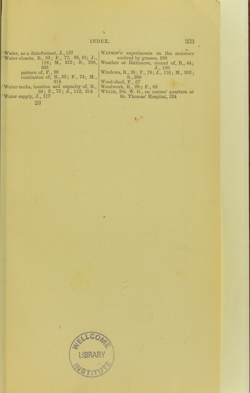 'Water, as a disinfectant, J., 127 'Water-closets, B., 32; R, 77, 85, 91; J., 118; M., 212; S., 299, 303 pattern of, P., 99 ventilation of, B.,82; F., 74; M., 214 ' Water-tanks, location and capacity of, B., 39: F., 75; J., 112, 214 'Water supply, J., 117 23 Watson's experiments on the moisture evolved by grasses, 280 Weather at Bialtimore, record of, B., 44; J., 120 Windows, B., 26 ; F., 79; J., 116 ; M., 202; S.,300 Wood-shed, F., 67 Woodwork, B., 29 j F., 69 Wylie, Du. W. G., on nurses' quarters at St. Thomas' Hospital, 324