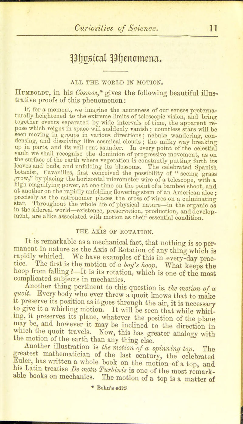 ALL THE WOKLD IN MOTION. Humboldt, in his Cosmos,* gives the following beautiful illus- trative proofs of this phenomenon: If, for a moment, we imagine the acuteness of our senses preterna- turally heightened to the extreme limits of telescopic vision, and bring together events separated by wide intervals of time, the apparent re- pose which reigns in space will suddenly vanish ; countless stars will be seen moving in groups in various directions; nebulae wandering, con- densing, and dissolving like cosraical clouds ; the milky way breaking up in parts, and its veil rent asunder. In every point of the celestial vault we shall recognise the dominion of progressive movement, as on the smface of the earth whei-e vegetation is constantly putting forth its leaves and buds, and unfolding its blossoms. The celebrated Spanish botanist, Cavanilles, first conceived the possibility of  seeing grass grow, by placing the horizontal mici-ometer vnve of a telescope, with a high magnifying power, at one time on the point of a bamboo shoot, and at another on the rapidly unfolding flowei-ing stem of an American aloe; precisely as the astronomer places the cross of wires on a culminating star. Throughout the whole life of physical nature—in the organic as in the sidereal world—existence, preservation, production, and develop- mont, are aUke associated with motion as their essential condition. THE AXIS OF ROTATION. It is remarkable as a mechanical fact, that nothing is so per- manent in nature as the Axis of Rotation of any thing which ia rapidly whirled. We have examples of this in every-day prac- tice. The first is the motion of a hoy's hoop. What keeps the hoop from falling ?—It is its rotation, which is one of the most complicated subjects in mechanics. Another thing pertinent to this question is, the motion of a quoit. Every body who ever threw a quoit knows that to make It preserve its position as it goes through the air, it is necessary to give It a whirling motion. It will be seen that while whirl- ing, it preserves its plane, whatever the position of the plane may be and however it may be inclined to the direction in which the quoit travels. Now, this has greater analogy with the motion of the earth than any thing else. Another illustration is the motion of a spinning top. The greatest mathematician of the last century, the celebrated Euler, has written a whole book on the motion of a top, and his Latin treatise De motu Turhinis is one of the most remark- able books on mechanics. The motion of a top is a matter of * Bolm'B editi