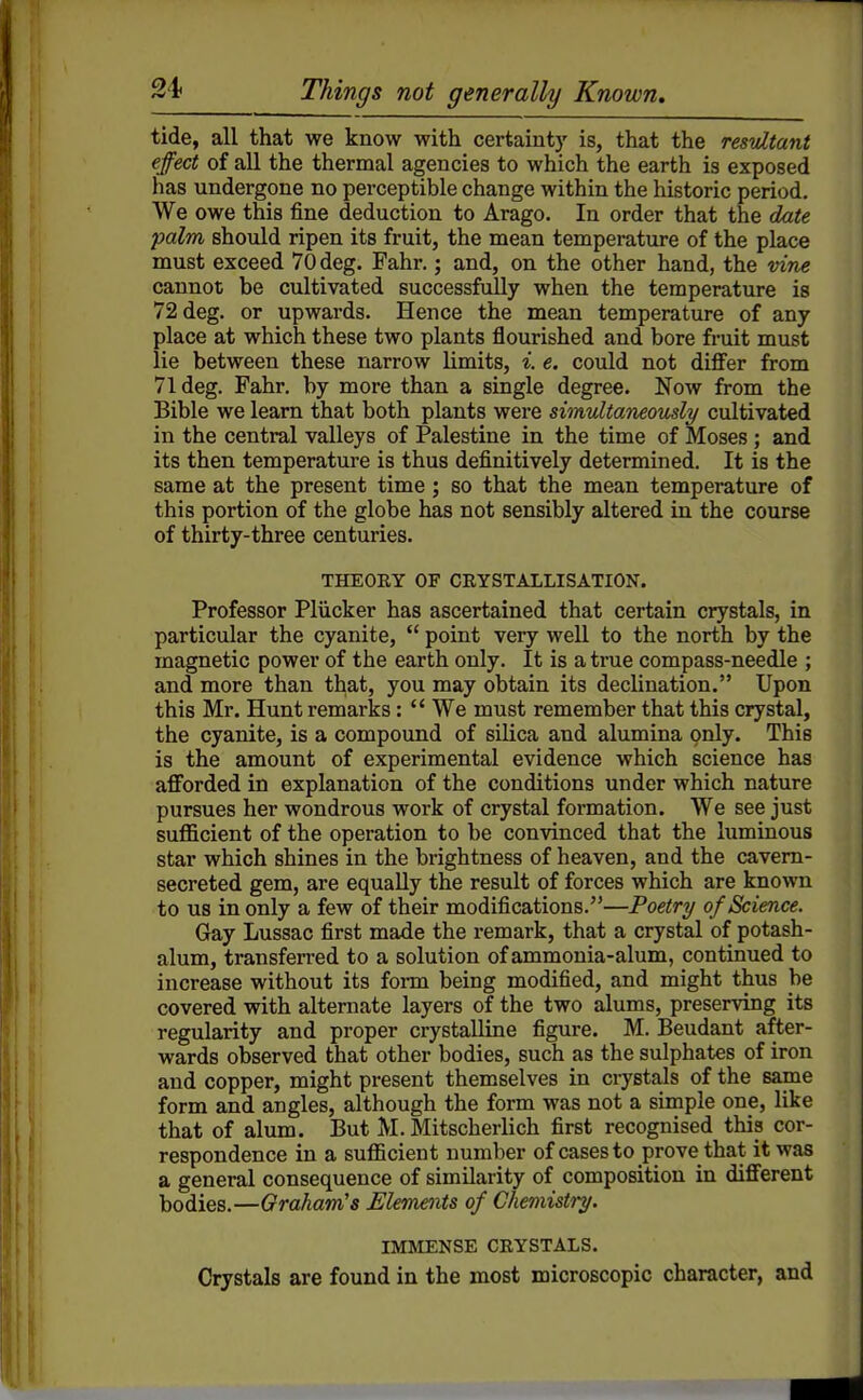 tide, all that we know with certainty is, that the resultant effect of all the thermal agencies to which the earth is exposed has undergone no perceptible change within the historic period. We owe this fine deduction to Arago. In order that the date palm should ripen its fruit, the mean temperature of the place must exceed 70deg. Fahr.; and, on the other hand, the vine cannot be cultivated successfully when the temperature is 72deg. or upwards. Hence the mean temperature of any place at which these two plants flourished and bore fruit must lie between these narrow limits, i. e. could not differ from Vldeg. Fahr. by more than a single degree. Now from the Bible we learn that both plants were simultaneously/ cultivated in the central valleys of Palestine in the time of Moses ; and its then temperature is thus definitively determined. It is the same at the present time; so that the mean temperature of this portion of the globe has not sensibly altered in the course of thirty-three centuries. THEORY OF CRYSTALLISATION. Professor PHicker has ascertained that certain crystals, in particular the cyanite,  point very well to the north by the magnetic power of the earth only. It is a true compass-needle ; and more than that, you may obtain its declination. Upon this Mr. Hunt remarks:  We must remember that this crystal, the cyanite, is a compound of silica and alumina only. This is the amount of experimental evidence which science has afforded in explanation of the conditions under which nature pursues her wondrous work of crystal formation. We see just sufficient of the operation to be convinced that the luminous star which shines in the brightness of heaven, and the cavern- secreted gem, are equally the result of forces which are known to us in only a few of their modifications.—Poetry of Science. Gay Lussac first made the remark, that a crystal of potash- alum, transferred to a solution of ammonia-alum, continued to increase without its form being modified, and might thus be covered with alternate layers of the two alums, preserving its regularity and proper crystalline figure. M. Beudant after- wards observed that other bodies, such as the sulphates of iron and copper, might present themselves in crystals of the same form and angles, although the form was not a simple one, like that of alum. But M. Mitscherlich first recognised this cor- respondence in a sufficient number of cases to prove that it was a general consequence of similarity of composition in different bodies.—Graham's Elements of Chemistry. IMMENSE CRYSTALS. Crystals are found in the most microscopic character, and