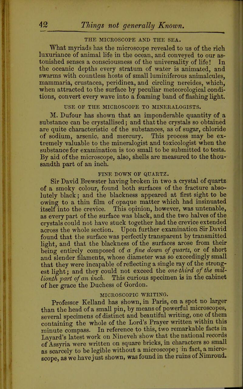THE MICROSCOPE AND THE SEA. What myriads has the microscope revealed to us of the rich luxuriance of animal life in the ocean, and conveyed to our as- tonished senses a consciousness of the universality of life! In the oceanic depths every stratum of water is animated, and Bwarms with countless hosts of small luminiferous animalcules, mammaria, Crustacea, peridinea, and circling nereides, which, when attracted to the surface by peculiar meteorological condi- tions, convert every wave into a foaming band of flashing light. USE OF THE MICEOSCOPE TO MINERALOGISTS. M. Bufour has shown that an imponderable quantity of a substance can be crystallised; and that the crystals so obtained are quite characteristic of the substances, as of sugar, chloride of sodium, arsenic, and mercury. This process may be ex- tremely valuable to the mineralogist and toxicologist when the substance for examination is too small to be submitted to tests. By aid of the microscope, also, shells are measured to the thou- sandth part of an inch. FINE DOWN OF QUARTZ. Sir David Brewster having broken in two a crystal of quartz of a smoky colour, found both surfaces of the fracture abso- lutely black; and the blackness appeared at first sight to be owing to a thin film of opaque matter which had insinuated itself into the crevice. This opinion, however, was untenable, as every part of the surface was black, and the two halves of the crystals could not have stuck together had the crevice extended across the whole section. Upon further examination Sir David found that the surface was perfectly transparent by transmitted light, and that the blackness of the surfaces arose from their being entirely composed of a fine down of quartz, or of short and slender filaments, whose diameter was so exceedingly small that they were incapable of reflecting a single ray of the strong- est light; and they could not exceed the one-third of the mil- lionth part of an inch. This curious specimen ia in the cabinet of her grace the Duchess of Gordon. MICROSCOPIC WRITING. Professor Kelland has shown, in Paris, on a spot no larger than the head of a small pin, by means of powerful microscopes, several specimens of distinct and beautiful writing, one of them containing the whole of the Lord's Prayer written within this minute compass. In reference to this, two remarkable facts in Layard's latest work on Nineveh show that the national records of Assyria were written on square bricks, in characters so small as scarcely to be legible without a microscope; in fact, a micro- scope, as we have just shown, was found in the ruins of Nimroud.
