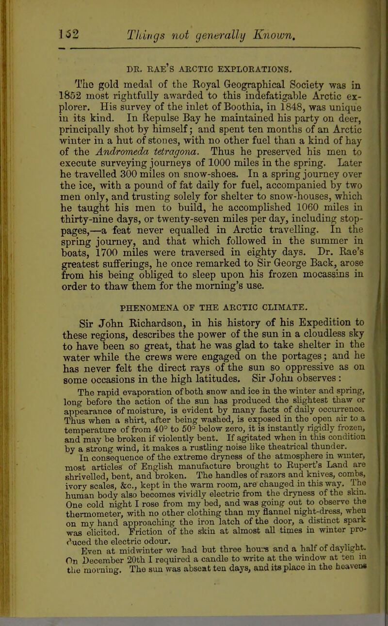 DR. RAE S ARCTIC EXPLORATIONS. The gold medal of the Royal Geographical Society was in 1852 most rightfully awarded to this indefatigable Arctic ex- plorer. His survey of the inlet of Boothia, in 1848, was unique in its kind. In Repulse Bay he maintained his party on deer, principally shot by himself; and spent ten months of an Arctic winter in a hut of stones, with no other fuel than a kind of hay of the Andromeda tetragona. Thus he preserved his men to execute surveying journeys of 1000 miles in the spring. Later he travelled 300 miles on snow-shoes. In a spring journey over the ice, with a pound of fat daily for fuel, accompanied by two men only, and trusting solely for shelter to snow-houses, which he taught his men to build, he accomplished 1060 miles in thirty-nine days, or twenty-seven miles per day, including stop- pages,—a feat never equalled in Arctic travelling. In the spring journey, and that which followed in the summer in boats, 1700 miles were traversed in eighty days. Dr. Rae's greatest sufferings, he once remarked to Sir George Back, arose from his being obliged to sleep upon his frozen mocassins in order to thaw them for the morning's use. PHENOMENA OF THE ARCTIC CLIMATE. Sir John Richardson, in his history of his Expedition to these regions, describes the power of the sun in a cloudless sky to have been so great, that he was glad to take shelter in the water while the crews were engaged on the portages; and he has never felt the direct rays of the sun so oppressive as on some occasions in the high latitudes. Sir John observes: The rapid evaporation of both snow and ice in the winter and spring, long before the action of the sun has produced the slightest thaw or appearance of moisture, is evident by many facts of daily occiu-rence. Thus when a shirt, after being washed, is exposed in the open air to a temperature of from 40° to 50° below zero, it is instantly rigidly frozen, and may be broken if violently bent. If agitated when in this condition by a strong vdnd, it makes a rustling noise like theatrical thunder. In consequence of the extreme dryness of the atmosphere in winter, most articles of EngUsh manufacture brought to Rupert's Land are shrivelled, bent, and broken. The handles of razora and knives, combs, ivory scales, &c., kept in the warm room, are changed m this way. The human body also becomes vividly electric from the dryness of the skin. One cold night I rose from my bed, and was going out to observe the thermometer, with no other clothing than my flannel night-dress, when on my hand approaching the iron latch of the door, a distinct spark was elicited. Friction of the skin at almost all times in winter pro- r'uced the electric odour. u* Even at midwinter we had but three houi-s and a half of dayhgbt. On December 20th I required a candle to vrrite at the window at ten m the morning. The sun was absent ten days, and its place in the heavens