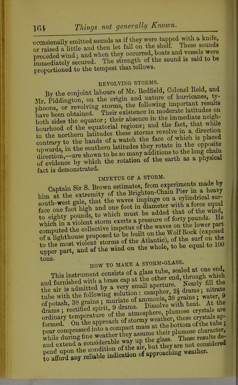 ocxasionaUy emitted sounds as if they were Japped with a knife, o^aised a little and then let fall on the shelf. These sounds preceded wind; and when they occurred, boats and vessels were inTmediatlly secured. The strength of the sound is said to be proportioned to the tempest that loUows. REVOLVING STORMS. By the conjoint labours of Mr. Redfield, Colonel Reid, and Mr Piddington, on the origin and nature of hurric^es, ty- ihions or revolving storms, the following important results Sve been obtained.^ Their existence in moderate latitudes on Ksfdes the equator; their absence in the imm^^^^^^^^^^ bourhood of the equatorial regions; and the fact, that wnue in the northern latitudes these storms revolve m a. direction f to th7 hands of a watch the face of which is placed fact is demonstrated. IMPETUS OF A STORM. r^T^f ain Sir S Brown estimates, from experiments made by 7t -do,' rZ?o^M; t be e,ua, to !«, tons. HOW TO MAKE A STORM-GLASS. This instrument consists of a ^jj^^'^^^^^^^^^^^ and furnished with a brass cap the other en^, tn g the air is admitted by ^XL^iSor 2i drams; nitrate tube with the following ^^^^^^^^'^^ia 38 drains ; water, 9 of potash, 38 grams ; muriate of ammon M 4 drams ; rectified ^«PJ^'.^.f^^t'^osp^^^^^^^ plumose crystals are ordinary temperature of the atm^^^ ^^^^^ crystals ap- formed. On the approach ^^^f ^^^^ 7t\he bottom of the tube ; pear compressed into ^,«°^K\Tsume tS^ character, while during fine w^'^ther ^^^^ ^^^^^^^ 't l^ These results de- and extend ^ *=°^^^^?,f,^,^^^th^^ not considered