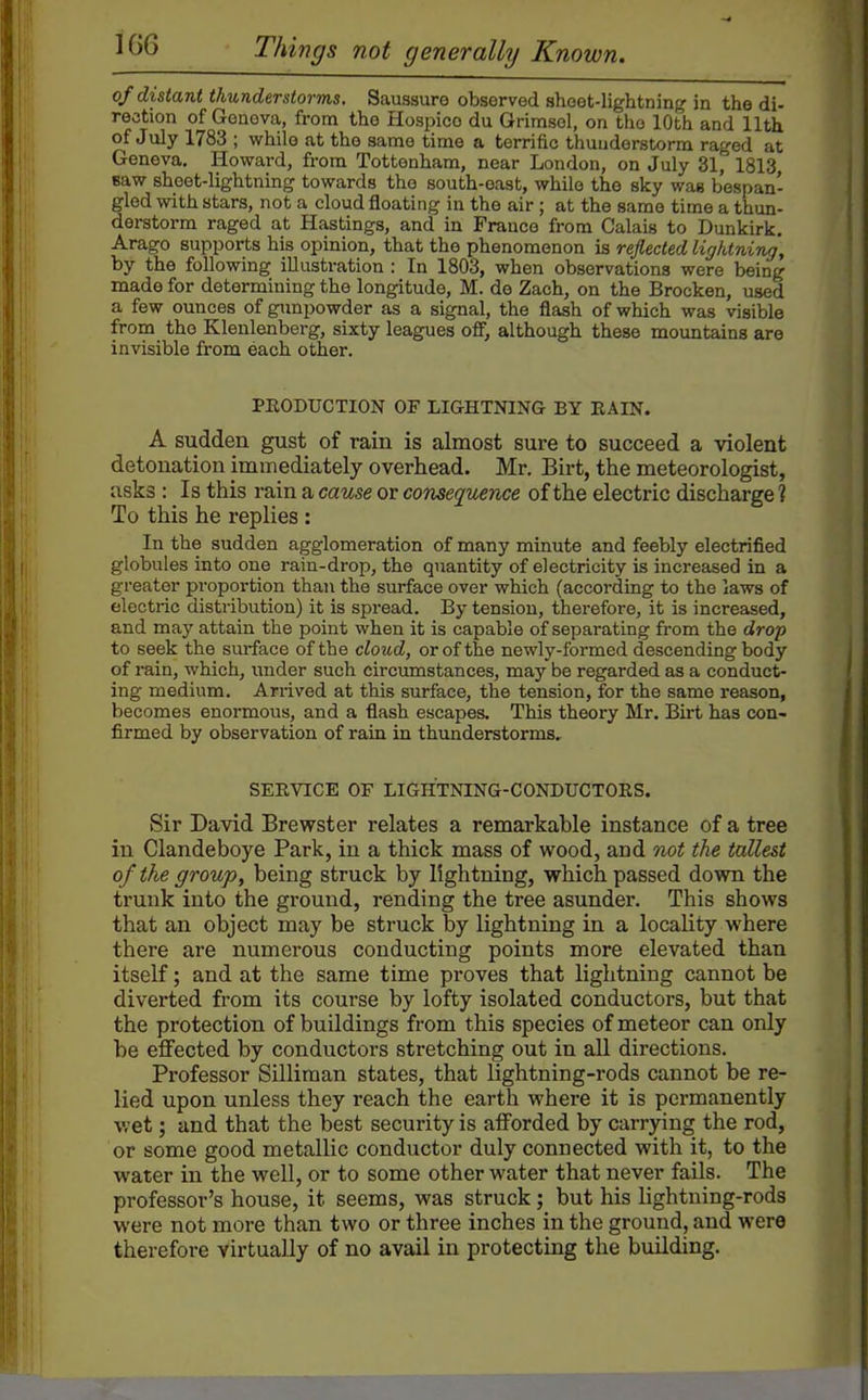of distant thunderstorms. Saussure observed shoot-lightning in the di- rection of Geneva, from the Hospice du Grimsol, on tho 10th and 11th of July 1783 ; while at the same time a terrific thunderstorm raged at Geneva. Howard, from Tottenham, near London, on July 31, 1813 saw sheet-lightning towards tho south-east, while the sky was bespan- gled with stars, not a cloud floating in the air; at the same time a thun- derstorm raged at Hastings, and in France from Calais to Dunkirk. Arago supports his opinion, that the phenomenon is reflected lightning, by the following illustration : In 1803, when observations were being made for determining the longitude, M. de Zach, on the Brocken, used a few ounces of gunpowder as a signal, the flash of which was visible from the Klenlenberg, sixty leagues ofif, although these mountains are invisible from each other. PEODUCTION OF LIGHTNING BY KAIN. A sudden gust of rain is almost sure to succeed a violent detonation immediately overhead. Mr. Birt, the meteorologist, asks : Is this rain a cause or consequence of the electric discharge ? To this he replies : In the sudden agglomeration of many minute and feebly electrified globules into one rain-drop, the quantity of electricity is increased in a greater proportion than the surface over which (according to the laws of electric distribution) it is spread. By tension, therefore, it is increased, and may attain the point when it is capable of separating from the drop to seek the surface of the cloud, or of the newly-formed descending body of rain, which, under such circimistances, may be regarded as a conduct- ing medium. Arrived at this surface, the tension, for the same reason, becomes enormous, and a flash escapes. This theory Mr. Birt has con- firmed by observation of rain in thunderstorms. SEEVICE OF LIGHTNING-CONDUCTORS. Sir David Brewster relates a remarkable instance of a tree in Clandeboye Park, in a thick mass of wood, and not the tallest of the group, being struck by lightning, which passed down the trunk into the ground, rending the tree asunder. This shows that an object may be struck by lightning in a locality where there are numerous conducting points more elevated than itself; and at the same time proves that lightning cannot be diverted from its course by lofty isolated conductors, but that the protection of buildings from this species of meteor can only be effected by conductors stretching out in all directions. Professor Silliman states, that lightning-rods cannot be re- lied upon unless they reach the earth where it is permanently v.-et; and that the best security is afforded by carrying the rod, or some good metallic conductor duly connected with it, to the water in the well, or to some other water that never fails. The professor's house, it seems, was struck; but his lightning-rods were not more than two or three inches in the ground, and were therefore virtually of no avail in protecting the building.