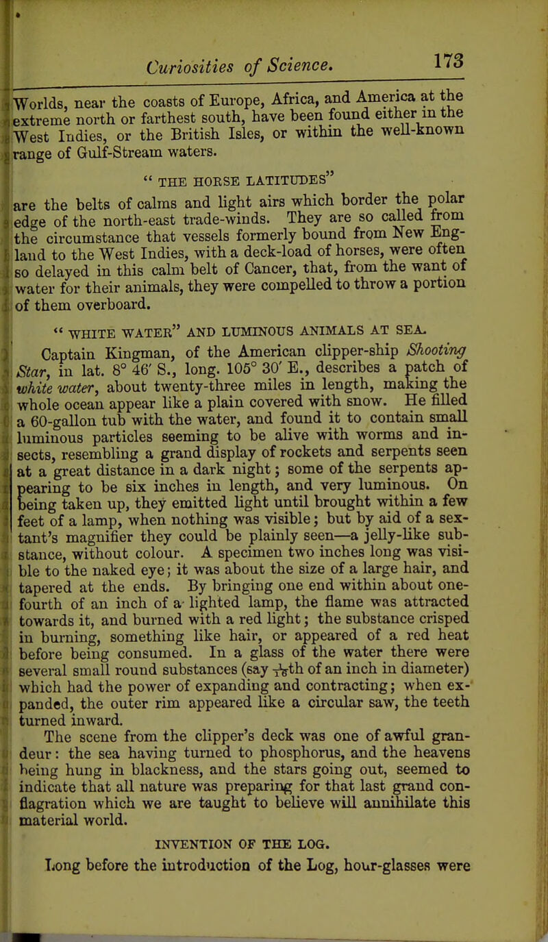 Worlds, near the coasts of Europe, Africa, and America at the extreme north or farthest south, have been found either m the West Indies, or the British Isles, or within the weU-known range of Gulf-Stream waters.  THE HORSE LATITUDES - are the belts of calms and light airs which border the polar o edge of the north-east trade-winds. They are so called from the circumstance that vessels formerly bound from New Eng- land to the West Indies, with a deck-load of horses, were often so delayed in this calm belt of Cancer, that, from the want of water for their animals, they were compelled to throw a portion of them overboard.  WHITE water and LUMINOUS ANIMALS AT SEA. Captain Kingman, of the American clipper-ship Shooting Star, in lat. 8° 46' S., long. 105° 30' E., describes a patch of white water, about twenty-three miles in length, making the whole ocean appear like a plain covered with snow. He filled a 60-gallon tub with the water, and found it to contain small luminous particles seeming to be alive with worms and in- sects, resembling a grand display of rockets and serpents seen at a great distance in a dark night; some of the serpents ap- pearing to be six inches in length, and very luminous. On being taken up, they emitted light until brought within a few feet of a lamp, when nothing was visible; but by aid of a sex- tant's magnifier they could be plainly seen—a jelly-like sub- stance, without colour. A specimen two inches long was visi- ble to the naked eye; it was about the size of a large hair, and tapered at the ends. By bringing one end within about one- fourth of an inch of a- lighted lamp, the flame was attracted towards it, and burned with a red light; the substance crisped in burning, something like hair, or appeared of a red heat before being consumed. In a glass of the water there were several small round substances (say ^th of an inch in diameter) which had the power of expanding and contracting; when ex- panded, the outer rim appeared like a circular saw, the teeth turned inward. The scene from the clipper's deck was one of awful gran- deur : the sea having turned to phosphorus, and the heavens being hung in blackness, and the stars going out, seemed to indicate that all nature was preparing for that last grand con- flagration which we are taught to believe will annihilate this material world. INVENTION OF THE LOG. Long before the introduction of the Log, hour-glassea were