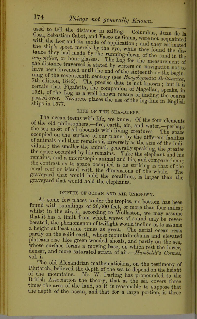 ^^i-ings not generally Known. used to tell the distance in sailing. Columbus Jum A. u Cosa Sebastian Cabot, and Vasco deWarrrrno^icquafnted with the Log and its mode of application and they estimatS the ship's speed merely by the eye, while thevCnrf fK- tance they had made by the mnJingTwn of the Ln^fn th^ ampotellas, or hour-glasses. The Lol for the measurement nf the distance traversed is stated by wrfter on nSLn no to n,W cT^ f T,'^^ ^i^teenth or the begin- /til edition, 1842). The precise date is not known • but it i« V^^Tlnt' the companion of MageUan? speakj, in 1521, of the Log as a well-known means of finding the course sh^s in^lSy.^''''' P^'''' ^^-S^ LIFE OF THE SEA-DEEPS. of fhJ!.iT''l?i*'^'\' ^^^^ F^' 0^ *he four elements of the old philosophers,-fire, earth, air, and water,-perhaps the sea most of aU abounds with Hving creatures. The sSe occupied on the surface of our planet by the diflferent faSs ot animals and their remams is inversely as the size of the indi- Jifcll ^^^llftlie animal, generally speaking, the greater the space occupied by his remains. Take the elephant and his remains and a microscopic animal and his, and compare them • the contrast as to space occupied is as striking as that of the coral reel or island with the dimensions of the whale The graveyard that would hold the coralHnes, is larger than the graveyard that would hold the elephants. DEPTHS OF OCEAN AND AIR UNKNOWN. At some few places under the tropics, no bottom has been found with soundings of 26,000 feet, or more than four miles; whilst m the air, if, according to WoUaston, we may assume that it has a limit from which waves of sound may be rever- berated, the phenomenon of twilight would incline us to assume a height at least nine times as great. The aerial ocean rests partly on the solid earth, whose mountain-chains and elevated plateaus rise like green wooded shoals, and partly on the sea, whose surface forms a moving base, on which rest the lower, denser, and more saturated strata of nix.—Humboldt's Cosmos, vol. i. The old Alexandrian mathematicians, on the testimony of Plutarch, believed the depth of the sea to depend on the height of the mountains. Mr. W. Darling has propounded to the British Association the theory, that as the sea covers three times the area of the land, so it is reasonable to suppose that the depth of the ocean, and that for a large portion, is three