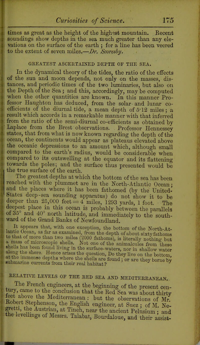 times as great as the height of the highest mountain. Recent soundings show depths in the sea much greater than any ele- vations on the surface of the earth ; for a line has been veered to the extent of seven miles.—Dr. Scoresby. GEEATEST ASCERTAINED DEPTH OF THE SEA. In the dynamical theory of the tides, the ratio of the effects of the sun and moon depends, not only on the masses, dis- tances, and periodic times of the two luminaries, but also on the Depth of the Sea; and this, accordingly, may be computed when the other quantities are known. In this manner Pro- fessor Haughton has deduced, from the solar and lunar co- eflacients of the diurnal tide, a mean depth of 5-12 miles; a result which accords in a remarkable manner with that inferred from the ratio of the semi-diurnal co-efficients as obtained by Laplace from the Brest observations. Professor Hennessey states, that from what is now known regarding the depth of the ocean, the continents would appear as plateaus elevated above the oceanic depressions to an amount which, although small compared to the earth's radius, would be considerable when compared to its outswelling at the equator and its flattening towards the poles; and the surface thus presented would be the true surface of the earth. The greatest depths at which the bottom of the sea has been reached with the plummet are in the North-Atlantic Ocean; and the places where it has been fathomed (by the United- States deep-sea sounding apparatus) do not show it to be deeper than 25,000 feet = 4 miles, 1293 yards, 1 foot. The deep^t place in this ocean is probably between the parallels of 35 and 40° north latitude, and immediately to the south- ward of the Grand Banks of Newfoundland. It appears that, with one exception, the bottom of the North-At- lantic Ocean, as far as examined, from the depth of about sixty fathoms to that of more than two mUes (2000 fathoms), is Uterally nothing but a mass of microscopic shells. Not one of the animalcules from these sheUs has been found living in the smface-waters, nor in shallow water along the shore Hence arises the question. Do they live on the bottom, at the immense depths where the shells are found : or are they borne bv submarine cm-rents from theu- real habitat ? ^ RELATIVE LEVELS OF THE RED SEA AND MEDITERRANEAN. The French engineers, at the beginning of the present cen- tuiy, came to the conclusion that the Red Sea was about thirty p1 . T Mediterranean : but the observations of Mr. Kobert Stephenson, the English engineer, at Suez ; of M. Ne- l.gretti, the Austrian, at Tiueh, near the ancient Pelusium ; and the levelhngs of Messrs. Talabat, Bourdaloue, and their assist-
