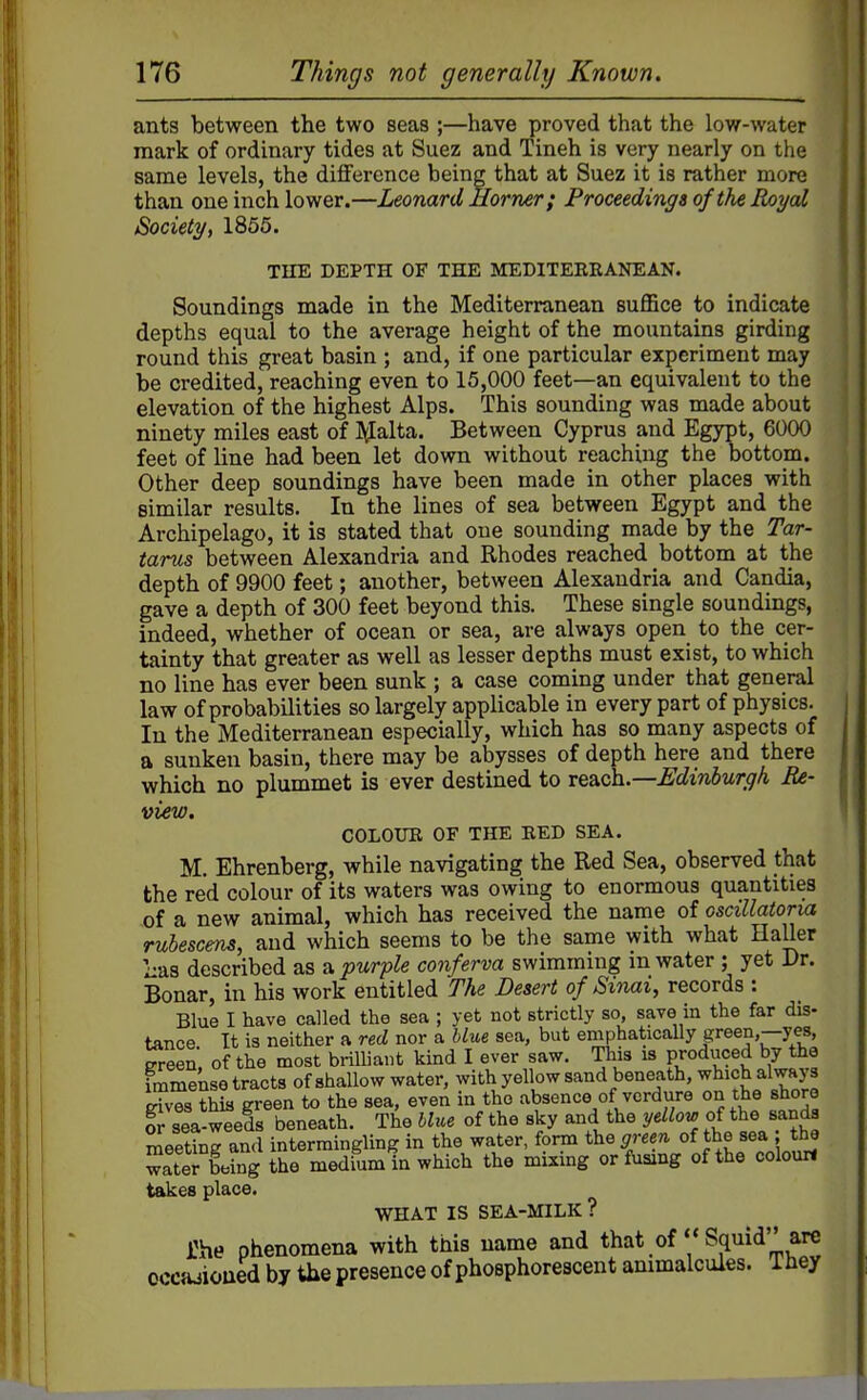 ants between the two seas ;—have proved that the low-water mark of ordinary tides at Suez and Tineh is very nearly on the same levels, the difference being that at Suez it is rather more than one inch lower.—Leonard Horner; Proceedings of the Royal Society, 1855. THE DEPTH OF THE MEDITERRANEAN. Soundings made in the Mediterranean suffice to indicate depths equal to the average height of the mountains girding round this great basin ; and, if one particular experiment may be credited, reaching even to 15,000 feet—an equivalent to the elevation of the highest Alps. This sounding was made about ninety miles east of JJalta. Between Cyprus and Egypt, 6000 feet of line had been let down without reaching the bottom. Other deep soundings have been made in other places with similar results. In the lines of sea between Egypt and the Archipelago, it is stated that one sounding made by the Tar- tarus between Alexandria and Rhodes reached bottom at the depth of 9900 feet; another, between Alexandria and Candia, gave a depth of 300 feet beyond this. These single soundings, indeed, whether of ocean or sea, are always open to the cer- tainty that greater as well as lesser depths must exist, to which no line has ever been sunk ; a case coming under that general law of probabilities so largely applicable in every part of physics. In the Mediterranean especially, which has so many aspects of a sunken basin, there may be abysses of depth here and there which no plummet is ever destined to xQ^ich..—Edinburgh Re- view. COLOUR OF THE RED SEA. M. Ehrenberg, while navigating the Red Sea, observed that the red colour of its waters was owing to enormous quantities of a new animal, which has received the name of oscillatoria Tuhescens, and which seems to be the same with what Haller Las described as a 'purfle conferva swimming m water ; yet Dr. Bonar, in his work entitled The Desert of Sinai, records : Blue I have called the sea ; yet not strictly so, save m the far dis- tance It is neither a red nor a blue sea, but emphaticaUy green,—yes, ereen, of the most brilliant kind I ever saw. This is produced by the immense tracts of shallow water, with yellow sand beneath, which always S this green to the sea, even in the absence of verdure on the shore fr sea-weeds beneath. The blue of the sky and the yellov, of the sanda meeting and intermingling in the water, form the green of the sea the witer being the medium in which the mixing or fusing of the colour! takes place. WHAT IS SEA-MILK ? The phenomena with this name and that of  Squid are occajxoued by the presence of phosphorescent animalcules. 1 hey