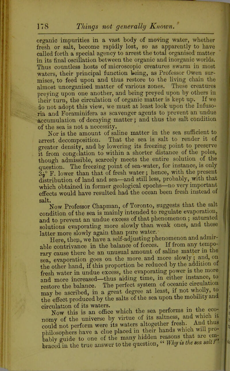 organic impurities in a vast body of moving water, whether fresh or salt, become rapidly lost, so as apparently to have called forth a special agency to arrest the total organised matter in its final oscillation between the organic and inorganic worlds. Thus countless hosts of microscopic creatures swarm in most waters, their principal function being, as Professor Owen sur- mises, to feed upon and thus restore to the living chain the almost unorganised matter of various zones. These creatures preying upon one another, and being preyed upon by others in their turn, the circulation of organic matter is kept up. If we •io not adopt this view, we must at least look upon the Infuso- ria and Foraminifera as scavenger agents to prevent an undue accumulation of decaying matter; and thus the salt condition of the sea is not a necessity. Nor is the amount of saline matter in the sea sufficient to arrest decomposition. That the sea is salt to render it of greater density, and by lowering its freezing point to preserve it from congelation to within a shorter distance of the poles, though admissible, scarcely meets the entire solution of the question. The freezing point of sea-water, for instance, is only 3^° F. lower than that of fresh water ; hence, with the present distribution of land and sea—and still less, probably, with that which obtained in former geological epochs—no very important effects would have resulted had the ocean been fresh instead of salt. . Now Professor Chapman, of Toronto, suggests that the salt condition of the sea is mainly intended to regulate evaporation, and to prevent an undue excess of that phenomenon ; saturated solutions evaporating more slowly than weak ones, and these latter more slowly again than pure water. , , • Here, thep, we have a self-adjusting phenomenon and admir- able contrivance in the balance of forces. If from any tempo- rary cause there be an unusual amount of saline matter in the sea, evaporation goes on the more and more slowly; and, on the other hand, if this proportion be reduced by the addition ot fresh water in undue excess, the evaporating power is the more and more increased—thus aiding time, in either instance, to restore the balance. The perfect system of oceamc circulation may be ascribed, in a great degree at least, if not wholly, to the effect produced by the salts of the sea upon the mobility and circulation of its waters. . Now this is an office which the sea performs m the eco- nomy of the universe by virtue of its saltness, and which it could not perform were its waters altogether fresh. And thus philosophers have a clue placed iu their hands which will pro- bably guide to one of the many hidden reasons that are em- braced in the true answer to the question,  Why u the sea salt f >