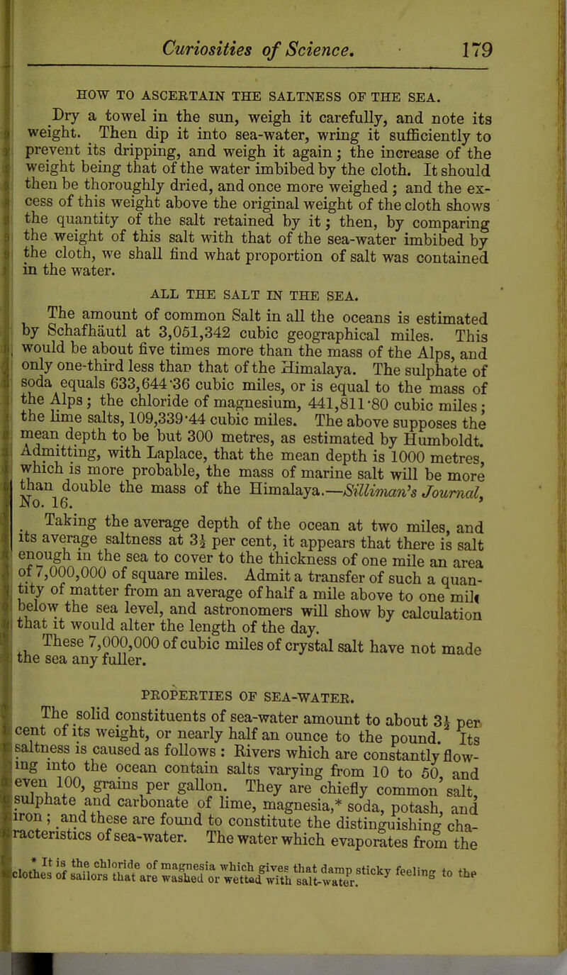 HOW TO ASCERTAIN THE SALTNESS OF THE SEA. Dry a towel in the sun, weigh it carefully, and note its weight. Then dip it into sea-water, wring it sufficiently to prevent its dripping, and weigh it again; the increase of the weight being that of the water imbibed by the cloth. It should then be thoroughly dried, and once more weighed; and the ex- cess of this weight above the original weight of the cloth shows the quantity of the salt retained by it; then, by comparing the weight of this salt with that of the sea-water imbibed by the cloth, we shall find what proportion of salt was contained in the water. ALL THE SALT IN THE SEA. The amount of common Salt in all the oceans is estimated by Schafhautl at 3,051,342 cubic geographical miles. This would be about five times more than the mass of the Alps, and only one-third less than that of the Himalaya. The sulphate of soda equals 633,644-36 cubic miles, or is equal to the mass of the Alps; the chloride of magnesium, 441,811-80 cubic miles • the Hme salts, 109,339-44 cubic miles. The above supposes the mean depth to be but 300 metres, as estimated by Humboldt. Admittmg, with Laplace, that the mean depth is 1000 metres* which is more probable, the mass of marine salt will be more than double the mass of the Himalaya.—>S?7^maw'5 Journal No. 16. ' Taking the average depth of the ocean at two miles, and Its average saltness at 3^ per cent, it appears that there is salt enough in the sea to cover to the thickness of one mile an area of 7,000,000 of square miles. Admit a transfer of such a quan- tity of matter from an average of half a mUe above to one milf below the sea level, and astronomers wiU show by calculation that it would alter the length of the day. These 7,000,000 of cubic miles of crystal salt have not made the sea any fuller. PEOPERTIES OF SEA-WATER. The solid constituents of sea-water amount to about 3i pen cent of Its weight, or nearly half an ounce to the pound. Its saltness is caused as follows : Rivers which are constantly flow- ing into the ocean contain salts varying from 10 to 50 and even 100, grains per gaUon. They are chiefly common'salt suipiiate and carbonate of lime, magnesia,* soda, potash, and iron; and these are found to constitute the distinguishinrr cha- racteristics of sea-water. The water which evaporates from the clot;2SSl^?£t\^e'Sr.^^^^^^^ to the